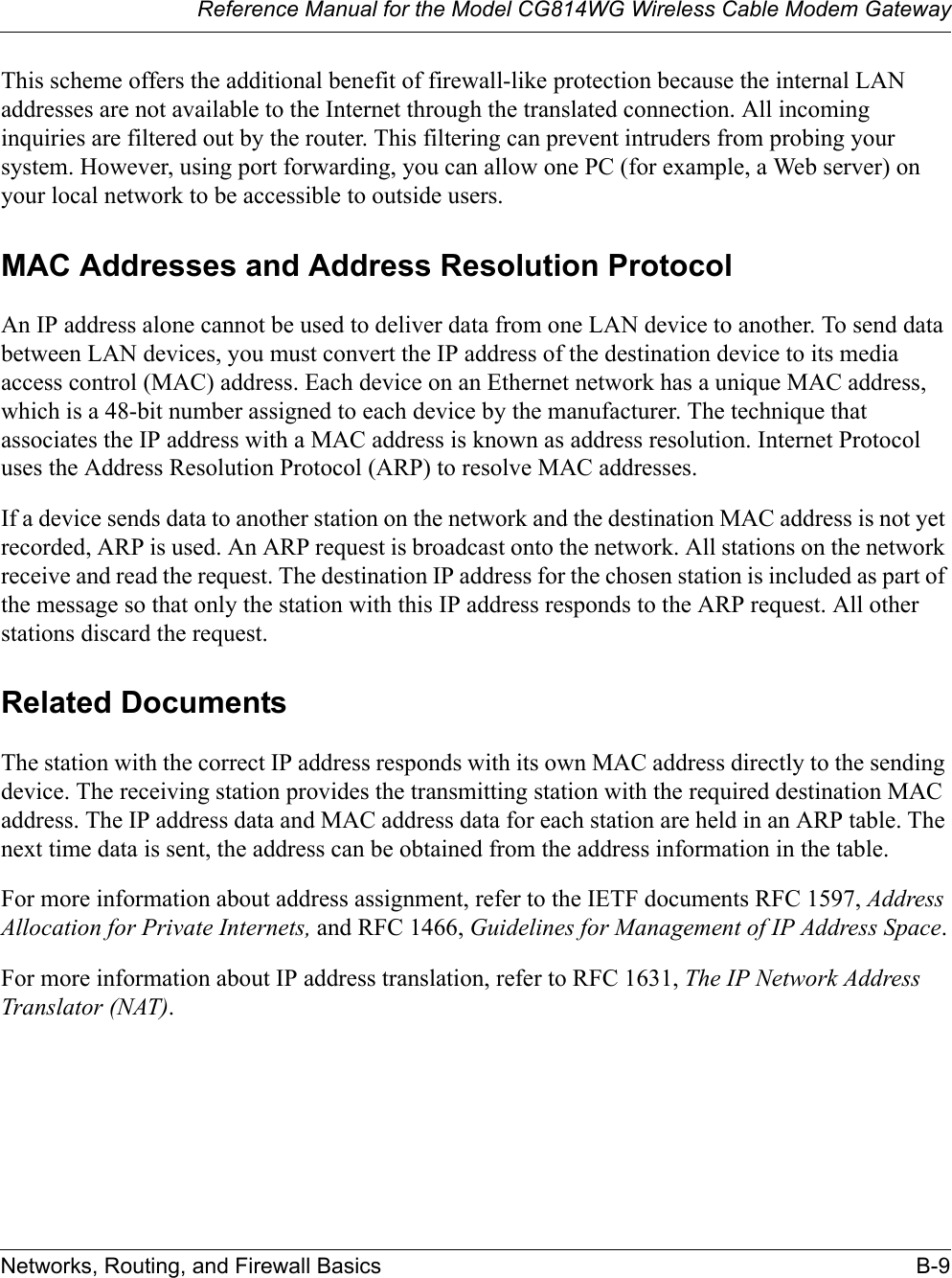 Reference Manual for the Model CG814WG Wireless Cable Modem GatewayNetworks, Routing, and Firewall Basics B-9This scheme offers the additional benefit of firewall-like protection because the internal LAN addresses are not available to the Internet through the translated connection. All incoming inquiries are filtered out by the router. This filtering can prevent intruders from probing your system. However, using port forwarding, you can allow one PC (for example, a Web server) on your local network to be accessible to outside users.MAC Addresses and Address Resolution ProtocolAn IP address alone cannot be used to deliver data from one LAN device to another. To send data between LAN devices, you must convert the IP address of the destination device to its media access control (MAC) address. Each device on an Ethernet network has a unique MAC address, which is a 48-bit number assigned to each device by the manufacturer. The technique that associates the IP address with a MAC address is known as address resolution. Internet Protocol uses the Address Resolution Protocol (ARP) to resolve MAC addresses.If a device sends data to another station on the network and the destination MAC address is not yet recorded, ARP is used. An ARP request is broadcast onto the network. All stations on the network receive and read the request. The destination IP address for the chosen station is included as part of the message so that only the station with this IP address responds to the ARP request. All other stations discard the request. Related DocumentsThe station with the correct IP address responds with its own MAC address directly to the sending device. The receiving station provides the transmitting station with the required destination MAC address. The IP address data and MAC address data for each station are held in an ARP table. The next time data is sent, the address can be obtained from the address information in the table.For more information about address assignment, refer to the IETF documents RFC 1597, Address Allocation for Private Internets, and RFC 1466, Guidelines for Management of IP Address Space.For more information about IP address translation, refer to RFC 1631, The IP Network Address Translator (NAT).