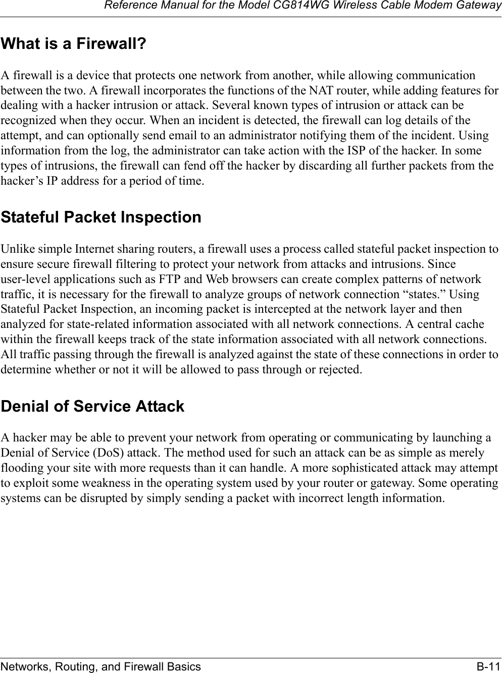 Reference Manual for the Model CG814WG Wireless Cable Modem GatewayNetworks, Routing, and Firewall Basics B-11What is a Firewall?A firewall is a device that protects one network from another, while allowing communication between the two. A firewall incorporates the functions of the NAT router, while adding features for dealing with a hacker intrusion or attack. Several known types of intrusion or attack can be recognized when they occur. When an incident is detected, the firewall can log details of the attempt, and can optionally send email to an administrator notifying them of the incident. Using information from the log, the administrator can take action with the ISP of the hacker. In some types of intrusions, the firewall can fend off the hacker by discarding all further packets from the hacker’s IP address for a period of time.Stateful Packet InspectionUnlike simple Internet sharing routers, a firewall uses a process called stateful packet inspection to ensure secure firewall filtering to protect your network from attacks and intrusions. Since user-level applications such as FTP and Web browsers can create complex patterns of network traffic, it is necessary for the firewall to analyze groups of network connection “states.” Using Stateful Packet Inspection, an incoming packet is intercepted at the network layer and then analyzed for state-related information associated with all network connections. A central cache within the firewall keeps track of the state information associated with all network connections. All traffic passing through the firewall is analyzed against the state of these connections in order to determine whether or not it will be allowed to pass through or rejected.Denial of Service AttackA hacker may be able to prevent your network from operating or communicating by launching a Denial of Service (DoS) attack. The method used for such an attack can be as simple as merely flooding your site with more requests than it can handle. A more sophisticated attack may attempt to exploit some weakness in the operating system used by your router or gateway. Some operating systems can be disrupted by simply sending a packet with incorrect length information.