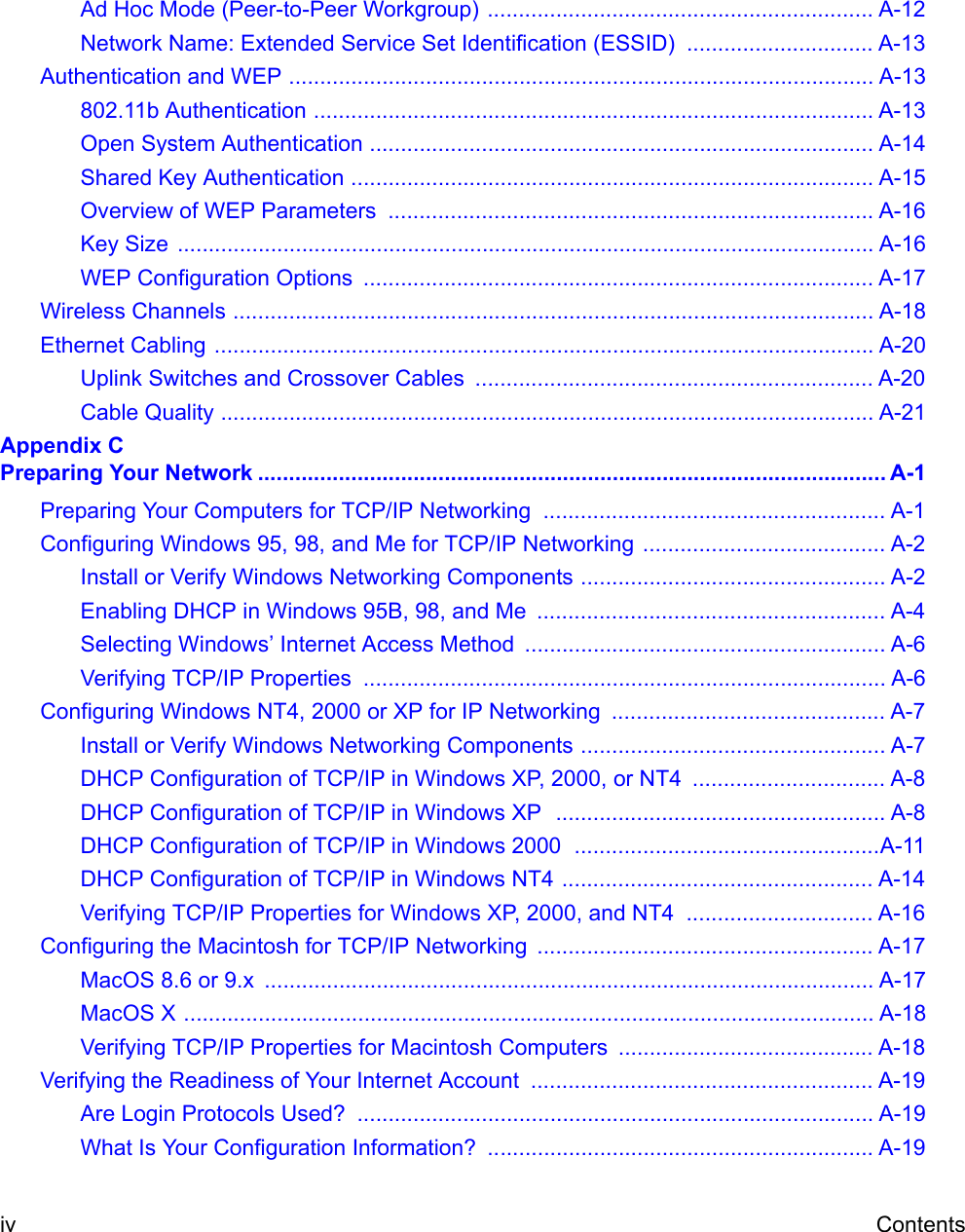 iv ContentsAd Hoc Mode (Peer-to-Peer Workgroup) .............................................................. A-12Network Name: Extended Service Set Identification (ESSID)  .............................. A-13Authentication and WEP .............................................................................................. A-13802.11b Authentication .......................................................................................... A-13Open System Authentication ................................................................................. A-14Shared Key Authentication .................................................................................... A-15Overview of WEP Parameters  .............................................................................. A-16Key Size  ................................................................................................................ A-16WEP Configuration Options  .................................................................................. A-17Wireless Channels ....................................................................................................... A-18Ethernet Cabling .......................................................................................................... A-20Uplink Switches and Crossover Cables  ................................................................ A-20Cable Quality ......................................................................................................... A-21Appendix C Preparing Your Network ..................................................................................................... A-1Preparing Your Computers for TCP/IP Networking  ....................................................... A-1Configuring Windows 95, 98, and Me for TCP/IP Networking ....................................... A-2Install or Verify Windows Networking Components ................................................. A-2Enabling DHCP in Windows 95B, 98, and Me  ........................................................ A-4Selecting Windows’ Internet Access Method  .......................................................... A-6Verifying TCP/IP Properties  .................................................................................... A-6Configuring Windows NT4, 2000 or XP for IP Networking  ............................................ A-7Install or Verify Windows Networking Components ................................................. A-7DHCP Configuration of TCP/IP in Windows XP, 2000, or NT4  ............................... A-8DHCP Configuration of TCP/IP in Windows XP  ..................................................... A-8DHCP Configuration of TCP/IP in Windows 2000  .................................................A-11DHCP Configuration of TCP/IP in Windows NT4 .................................................. A-14Verifying TCP/IP Properties for Windows XP, 2000, and NT4  .............................. A-16Configuring the Macintosh for TCP/IP Networking  ...................................................... A-17MacOS 8.6 or 9.x  .................................................................................................. A-17MacOS X ............................................................................................................... A-18Verifying TCP/IP Properties for Macintosh Computers  ......................................... A-18Verifying the Readiness of Your Internet Account  ....................................................... A-19Are Login Protocols Used?  ................................................................................... A-19What Is Your Configuration Information?  .............................................................. A-19