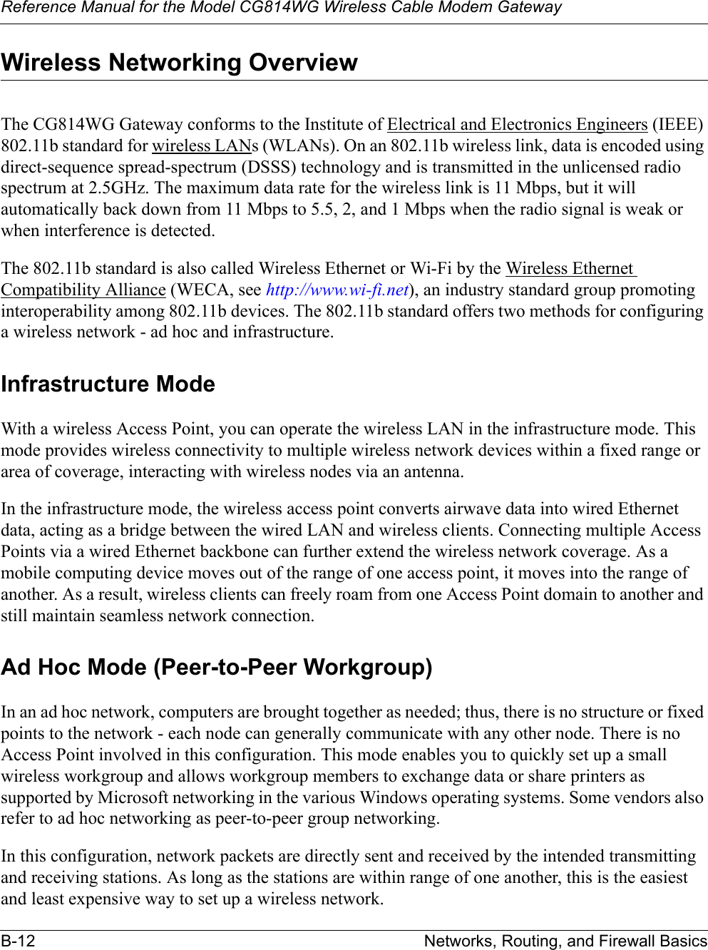 Reference Manual for the Model CG814WG Wireless Cable Modem GatewayB-12 Networks, Routing, and Firewall BasicsWireless Networking OverviewThe CG814WG Gateway conforms to the Institute of Electrical and Electronics Engineers (IEEE) 802.11b standard for wireless LANs (WLANs). On an 802.11b wireless link, data is encoded using direct-sequence spread-spectrum (DSSS) technology and is transmitted in the unlicensed radio spectrum at 2.5GHz. The maximum data rate for the wireless link is 11 Mbps, but it will automatically back down from 11 Mbps to 5.5, 2, and 1 Mbps when the radio signal is weak or when interference is detected.The 802.11b standard is also called Wireless Ethernet or Wi-Fi by the Wireless Ethernet Compatibility Alliance (WECA, see http://www.wi-fi.net), an industry standard group promoting interoperability among 802.11b devices. The 802.11b standard offers two methods for configuring a wireless network - ad hoc and infrastructure.Infrastructure ModeWith a wireless Access Point, you can operate the wireless LAN in the infrastructure mode. This mode provides wireless connectivity to multiple wireless network devices within a fixed range or area of coverage, interacting with wireless nodes via an antenna. In the infrastructure mode, the wireless access point converts airwave data into wired Ethernet data, acting as a bridge between the wired LAN and wireless clients. Connecting multiple Access Points via a wired Ethernet backbone can further extend the wireless network coverage. As a mobile computing device moves out of the range of one access point, it moves into the range of another. As a result, wireless clients can freely roam from one Access Point domain to another and still maintain seamless network connection.Ad Hoc Mode (Peer-to-Peer Workgroup)In an ad hoc network, computers are brought together as needed; thus, there is no structure or fixed points to the network - each node can generally communicate with any other node. There is no Access Point involved in this configuration. This mode enables you to quickly set up a small wireless workgroup and allows workgroup members to exchange data or share printers as supported by Microsoft networking in the various Windows operating systems. Some vendors also refer to ad hoc networking as peer-to-peer group networking.In this configuration, network packets are directly sent and received by the intended transmitting and receiving stations. As long as the stations are within range of one another, this is the easiest and least expensive way to set up a wireless network. 