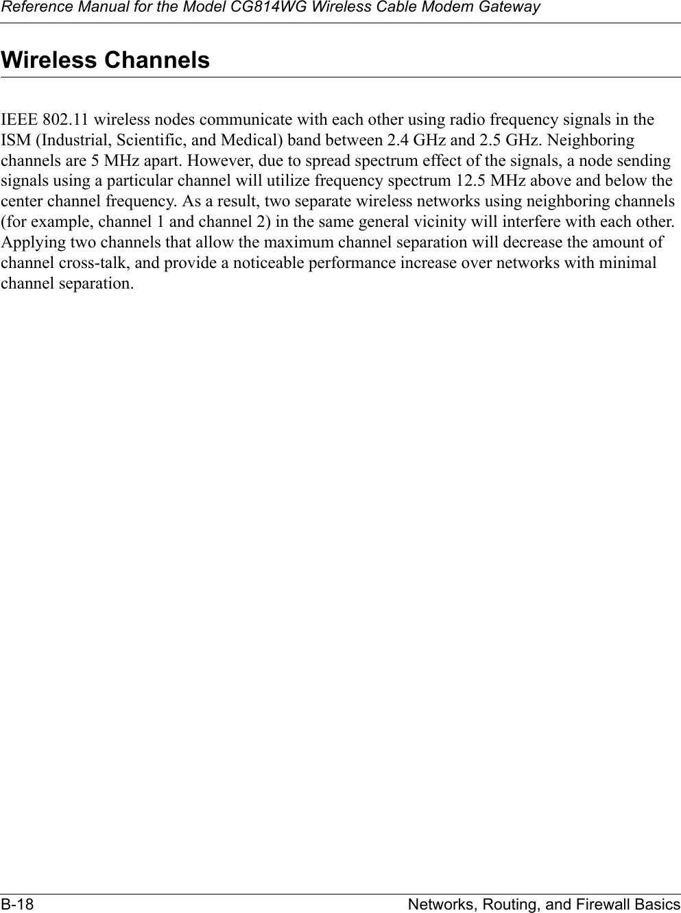 Reference Manual for the Model CG814WG Wireless Cable Modem GatewayB-18 Networks, Routing, and Firewall BasicsWireless ChannelsIEEE 802.11 wireless nodes communicate with each other using radio frequency signals in the ISM (Industrial, Scientific, and Medical) band between 2.4 GHz and 2.5 GHz. Neighboring channels are 5 MHz apart. However, due to spread spectrum effect of the signals, a node sending signals using a particular channel will utilize frequency spectrum 12.5 MHz above and below the center channel frequency. As a result, two separate wireless networks using neighboring channels (for example, channel 1 and channel 2) in the same general vicinity will interfere with each other. Applying two channels that allow the maximum channel separation will decrease the amount of channel cross-talk, and provide a noticeable performance increase over networks with minimal channel separation.