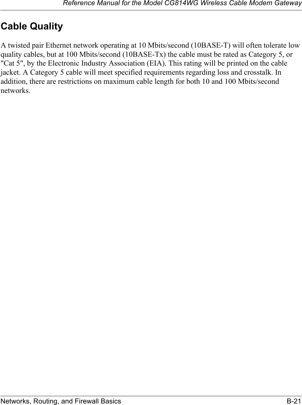 Reference Manual for the Model CG814WG Wireless Cable Modem GatewayNetworks, Routing, and Firewall Basics B-21Cable QualityA twisted pair Ethernet network operating at 10 Mbits/second (10BASE-T) will often tolerate low quality cables, but at 100 Mbits/second (10BASE-Tx) the cable must be rated as Category 5, or &quot;Cat 5&quot;, by the Electronic Industry Association (EIA). This rating will be printed on the cable jacket. A Category 5 cable will meet specified requirements regarding loss and crosstalk. In addition, there are restrictions on maximum cable length for both 10 and 100 Mbits/second networks.