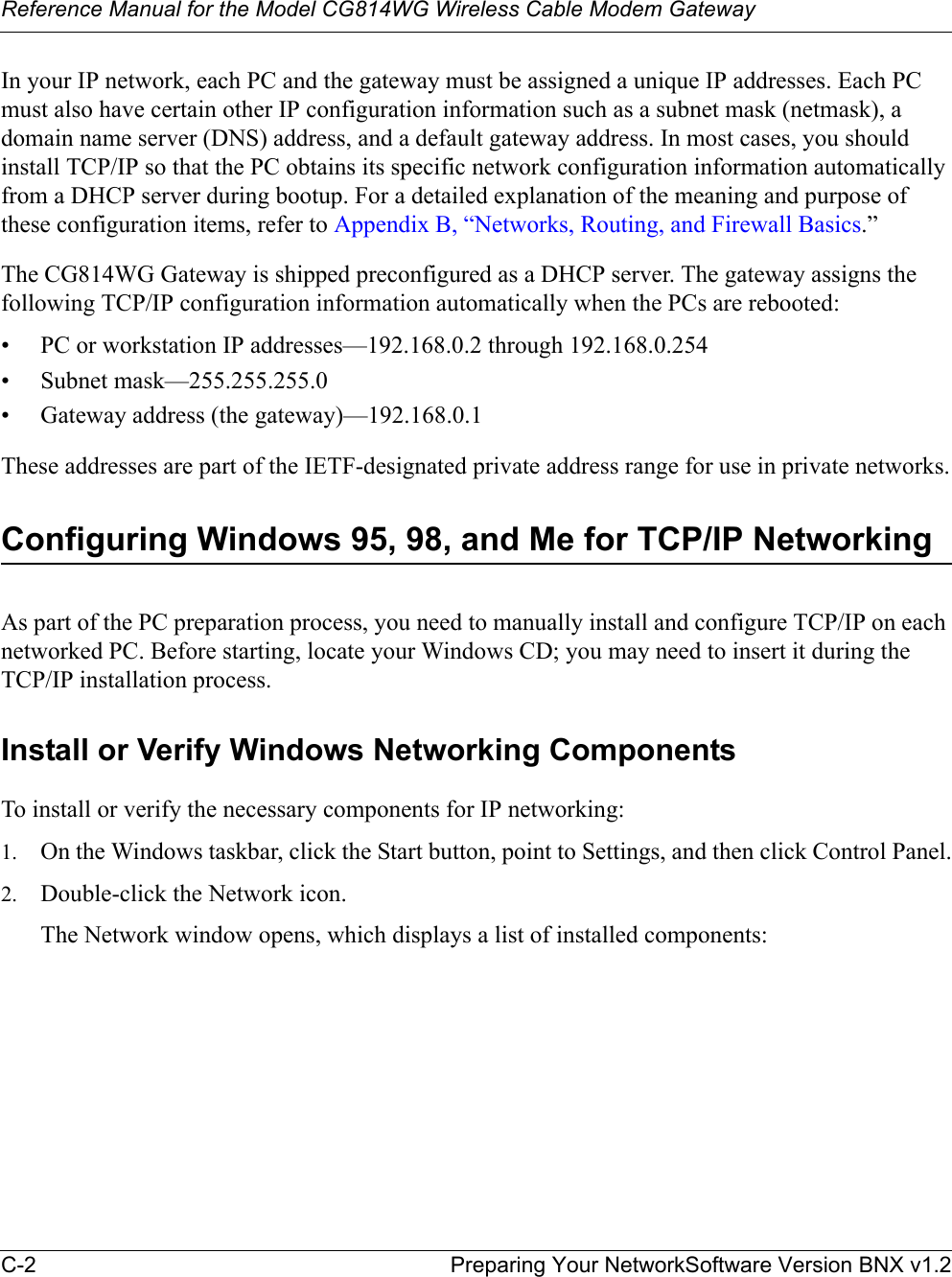 Reference Manual for the Model CG814WG Wireless Cable Modem GatewayC-2 Preparing Your NetworkSoftware Version BNX v1.2In your IP network, each PC and the gateway must be assigned a unique IP addresses. Each PC must also have certain other IP configuration information such as a subnet mask (netmask), a domain name server (DNS) address, and a default gateway address. In most cases, you should install TCP/IP so that the PC obtains its specific network configuration information automatically from a DHCP server during bootup. For a detailed explanation of the meaning and purpose of these configuration items, refer to Appendix B, “Networks, Routing, and Firewall Basics.”The CG814WG Gateway is shipped preconfigured as a DHCP server. The gateway assigns the following TCP/IP configuration information automatically when the PCs are rebooted:• PC or workstation IP addresses—192.168.0.2 through 192.168.0.254• Subnet mask—255.255.255.0• Gateway address (the gateway)—192.168.0.1These addresses are part of the IETF-designated private address range for use in private networks.Configuring Windows 95, 98, and Me for TCP/IP NetworkingAs part of the PC preparation process, you need to manually install and configure TCP/IP on each networked PC. Before starting, locate your Windows CD; you may need to insert it during the TCP/IP installation process.Install or Verify Windows Networking ComponentsTo install or verify the necessary components for IP networking:1. On the Windows taskbar, click the Start button, point to Settings, and then click Control Panel.2. Double-click the Network icon.The Network window opens, which displays a list of installed components:
