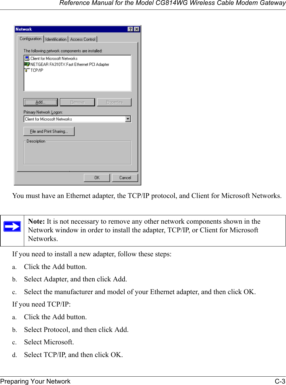 Reference Manual for the Model CG814WG Wireless Cable Modem GatewayPreparing Your Network C-3You must have an Ethernet adapter, the TCP/IP protocol, and Client for Microsoft Networks.If you need to install a new adapter, follow these steps:a. Click the Add button.b. Select Adapter, and then click Add.c. Select the manufacturer and model of your Ethernet adapter, and then click OK.If you need TCP/IP:a. Click the Add button.b. Select Protocol, and then click Add.c. Select Microsoft.d. Select TCP/IP, and then click OK.Note: It is not necessary to remove any other network components shown in the Network window in order to install the adapter, TCP/IP, or Client for Microsoft Networks.