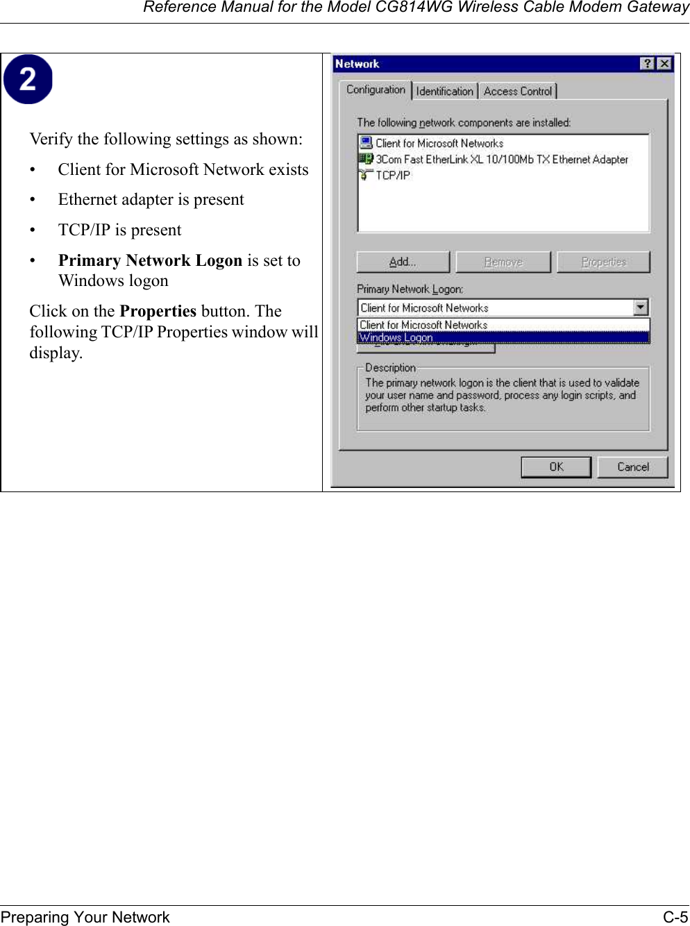 Reference Manual for the Model CG814WG Wireless Cable Modem GatewayPreparing Your Network C-5Verify the following settings as shown: • Client for Microsoft Network exists• Ethernet adapter is present• TCP/IP is present•Primary Network Logon is set to Windows logonClick on the Properties button. The following TCP/IP Properties window will display.