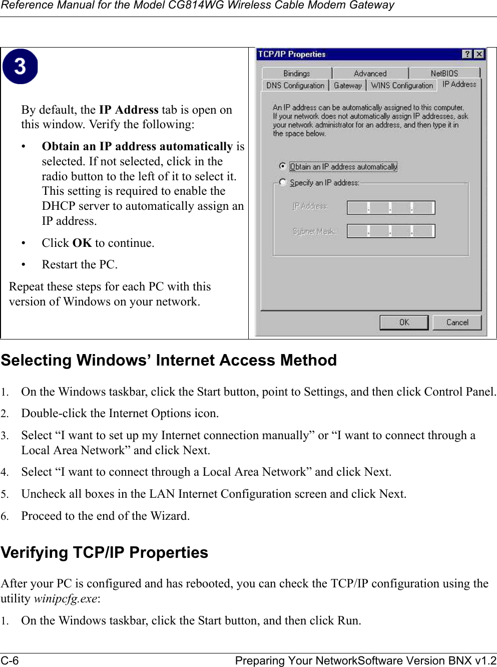 Reference Manual for the Model CG814WG Wireless Cable Modem GatewayC-6 Preparing Your NetworkSoftware Version BNX v1.2Selecting Windows’ Internet Access Method1. On the Windows taskbar, click the Start button, point to Settings, and then click Control Panel.2. Double-click the Internet Options icon.3. Select “I want to set up my Internet connection manually” or “I want to connect through a Local Area Network” and click Next.4. Select “I want to connect through a Local Area Network” and click Next.5. Uncheck all boxes in the LAN Internet Configuration screen and click Next.6. Proceed to the end of the Wizard.Verifying TCP/IP PropertiesAfter your PC is configured and has rebooted, you can check the TCP/IP configuration using the utility winipcfg.exe:1. On the Windows taskbar, click the Start button, and then click Run.By default, the IP Address tab is open on this window. Verify the following:•Obtain an IP address automatically isselected. If not selected, click in the radio button to the left of it to select it.  This setting is required to enable the DHCP server to automatically assign an IP address. • Click OK to continue.• Restart the PC.Repeat these steps for each PC with this version of Windows on your network.