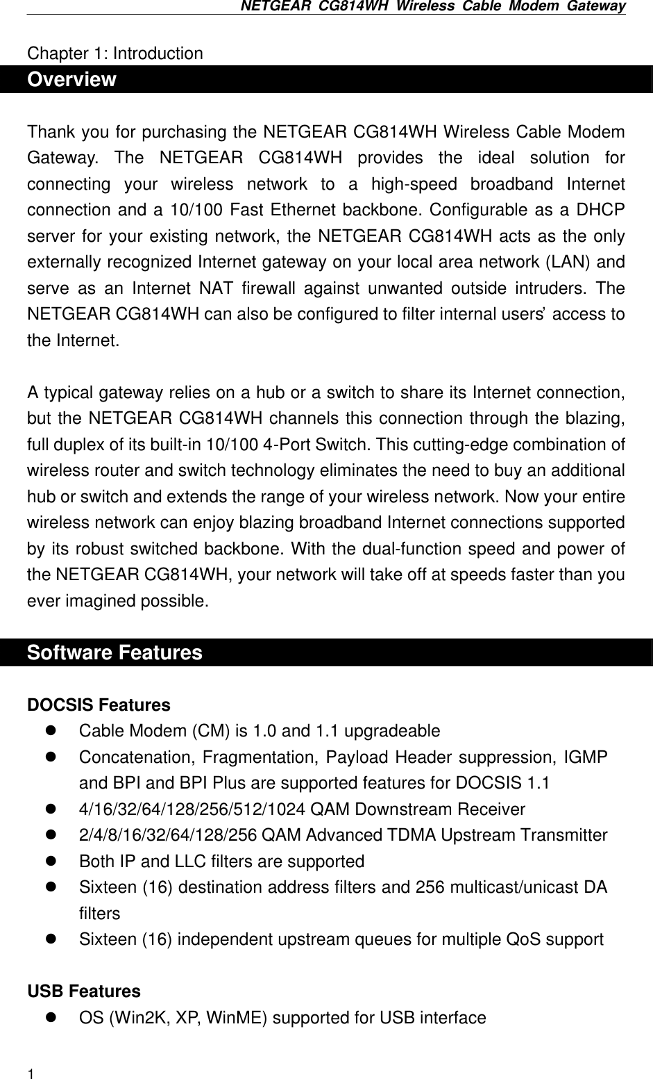 NETGEAR CG814WH Wireless Cable Modem Gateway  1 Chapter 1: Introduction Overview  Thank you for purchasing the NETGEAR CG814WH Wireless Cable Modem Gateway. The NETGEAR CG814WH provides the ideal solution for connecting your wireless network to a high-speed broadband Internet connection and a 10/100 Fast Ethernet backbone. Configurable as a DHCP server for your existing network, the NETGEAR CG814WH acts as the only externally recognized Internet gateway on your local area network (LAN) and serve as an Internet NAT firewall against unwanted outside intruders. The NETGEAR CG814WH can also be configured to filter internal users’ access to the Internet.  A typical gateway relies on a hub or a switch to share its Internet connection, but the NETGEAR CG814WH channels this connection through the blazing, full duplex of its built-in 10/100 4-Port Switch. This cutting-edge combination of wireless router and switch technology eliminates the need to buy an additional hub or switch and extends the range of your wireless network. Now your entire wireless network can enjoy blazing broadband Internet connections supported by its robust switched backbone. With the dual-function speed and power of the NETGEAR CG814WH, your network will take off at speeds faster than you ever imagined possible.  Software Features  DOCSIS Features l Cable Modem (CM) is 1.0 and 1.1 upgradeable l Concatenation, Fragmentation, Payload Header suppression, IGMP and BPI and BPI Plus are supported features for DOCSIS 1.1 l 4/16/32/64/128/256/512/1024 QAM Downstream Receiver   l 2/4/8/16/32/64/128/256 QAM Advanced TDMA Upstream Transmitter l Both IP and LLC filters are supported l Sixteen (16) destination address filters and 256 multicast/unicast DA filters l Sixteen (16) independent upstream queues for multiple QoS support  USB Features l OS (Win2K, XP, WinME) supported for USB interface 