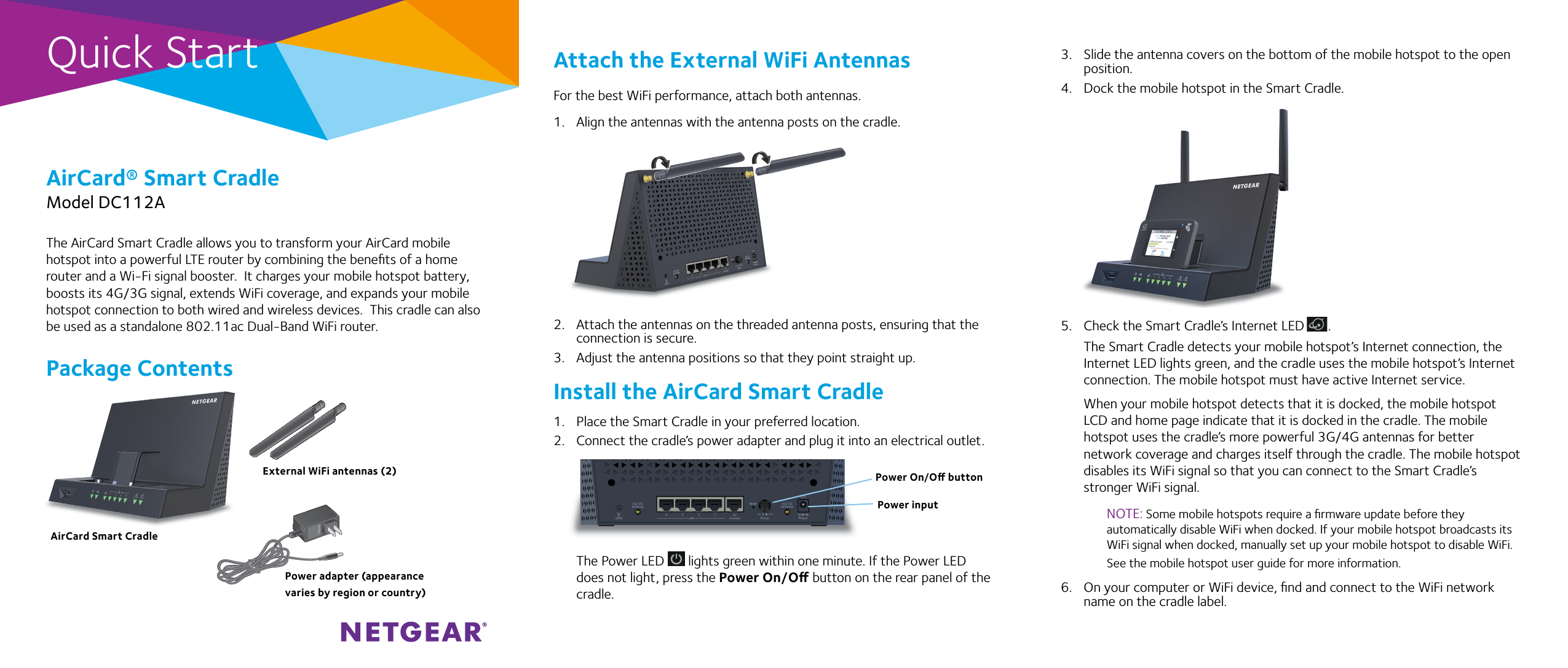 Quick StartAirCard® Smart CradleModel DC112AAttach the External WiFi AntennasFor the best WiFi performance, attach both antennas.1.  Align the antennas with the antenna posts on the cradle.2.  Attach the antennas on the threaded antenna posts, ensuring that the connection is secure.3.  Adjust the antenna positions so that they point straight up.Install the AirCard Smart Cradle1.  Place the Smart Cradle in your preferred location. 2.  Connect the cradle’s power adapter and plug it into an electrical outlet.The Power LED   lights green within one minute. If the Power LED does not light, press the Power On/O button on the rear panel of the cradle.The AirCard Smart Cradle allows you to transform your AirCard mobile hotspot into a powerful LTE router by combining the beneﬁts of a home router and a Wi-Fi signal booster.  It charges your mobile hotspot battery, boosts its 4G/3G signal, extends WiFi coverage, and expands your mobile hotspot connection to both wired and wireless devices.  This cradle can also be used as a standalone 802.11ac Dual-Band WiFi router.Package Contents3.  Slide the antenna covers on the bottom of the mobile hotspot to the open position. 4.  Dock the mobile hotspot in the Smart Cradle.5.  Check the Smart Cradle’s Internet LED       .The Smart Cradle detects your mobile hotspot’s Internet connection, the Internet LED lights green, and the cradle uses the mobile hotspot’s Internet connection. The mobile hotspot must have active Internet service.When your mobile hotspot detects that it is docked, the mobile hotspot LCD and home page indicate that it is docked in the cradle. The mobile hotspot uses the cradle’s more powerful 3G/4G antennas for better network coverage and charges itself through the cradle. The mobile hotspot disables its WiFi signal so that you can connect to the Smart Cradle’s stronger WiFi signal.NOTE: Some mobile hotspots require a ﬁrmware update before they automatically disable WiFi when docked. If your mobile hotspot broadcasts its WiFi signal when docked, manually set up your mobile hotspot to disable WiFi.  See the mobile hotspot user guide for more information.6.  On your computer or WiFi device, ﬁnd and connect to the WiFi network name on the cradle label.Power adapter (appearance varies by region or country)External WiFi antennas (2)AirCard Smart CradlePower On/O buttonPower input