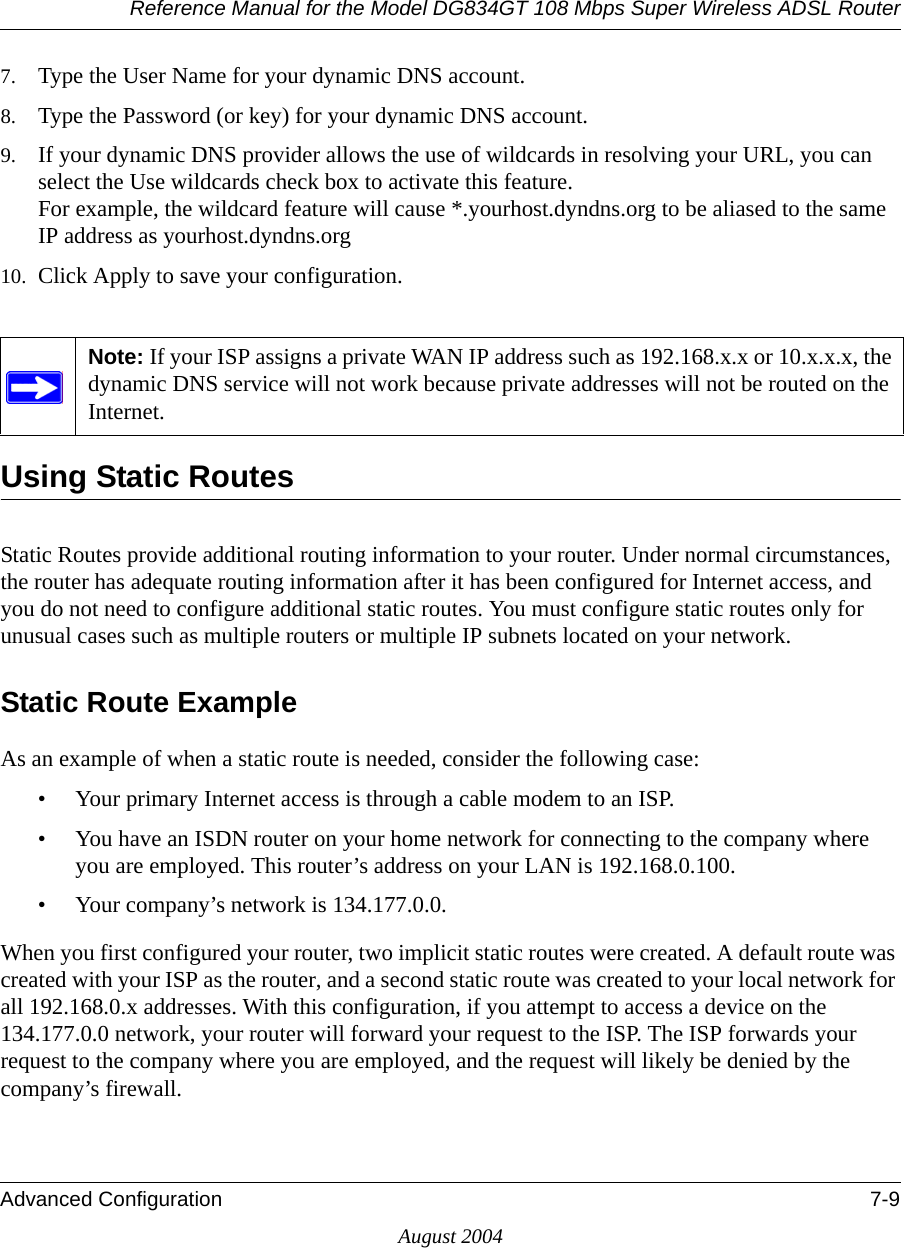 Reference Manual for the Model DG834GT 108 Mbps Super Wireless ADSL RouterAdvanced Configuration 7-9August 20047. Type the User Name for your dynamic DNS account. 8. Type the Password (or key) for your dynamic DNS account. 9. If your dynamic DNS provider allows the use of wildcards in resolving your URL, you can select the Use wildcards check box to activate this feature.  For example, the wildcard feature will cause *.yourhost.dyndns.org to be aliased to the same IP address as yourhost.dyndns.org10. Click Apply to save your configuration. Using Static RoutesStatic Routes provide additional routing information to your router. Under normal circumstances, the router has adequate routing information after it has been configured for Internet access, and you do not need to configure additional static routes. You must configure static routes only for unusual cases such as multiple routers or multiple IP subnets located on your network.Static Route ExampleAs an example of when a static route is needed, consider the following case:• Your primary Internet access is through a cable modem to an ISP.• You have an ISDN router on your home network for connecting to the company where you are employed. This router’s address on your LAN is 192.168.0.100.• Your company’s network is 134.177.0.0.When you first configured your router, two implicit static routes were created. A default route was created with your ISP as the router, and a second static route was created to your local network for all 192.168.0.x addresses. With this configuration, if you attempt to access a device on the 134.177.0.0 network, your router will forward your request to the ISP. The ISP forwards your request to the company where you are employed, and the request will likely be denied by the company’s firewall.Note: If your ISP assigns a private WAN IP address such as 192.168.x.x or 10.x.x.x, the dynamic DNS service will not work because private addresses will not be routed on the Internet.