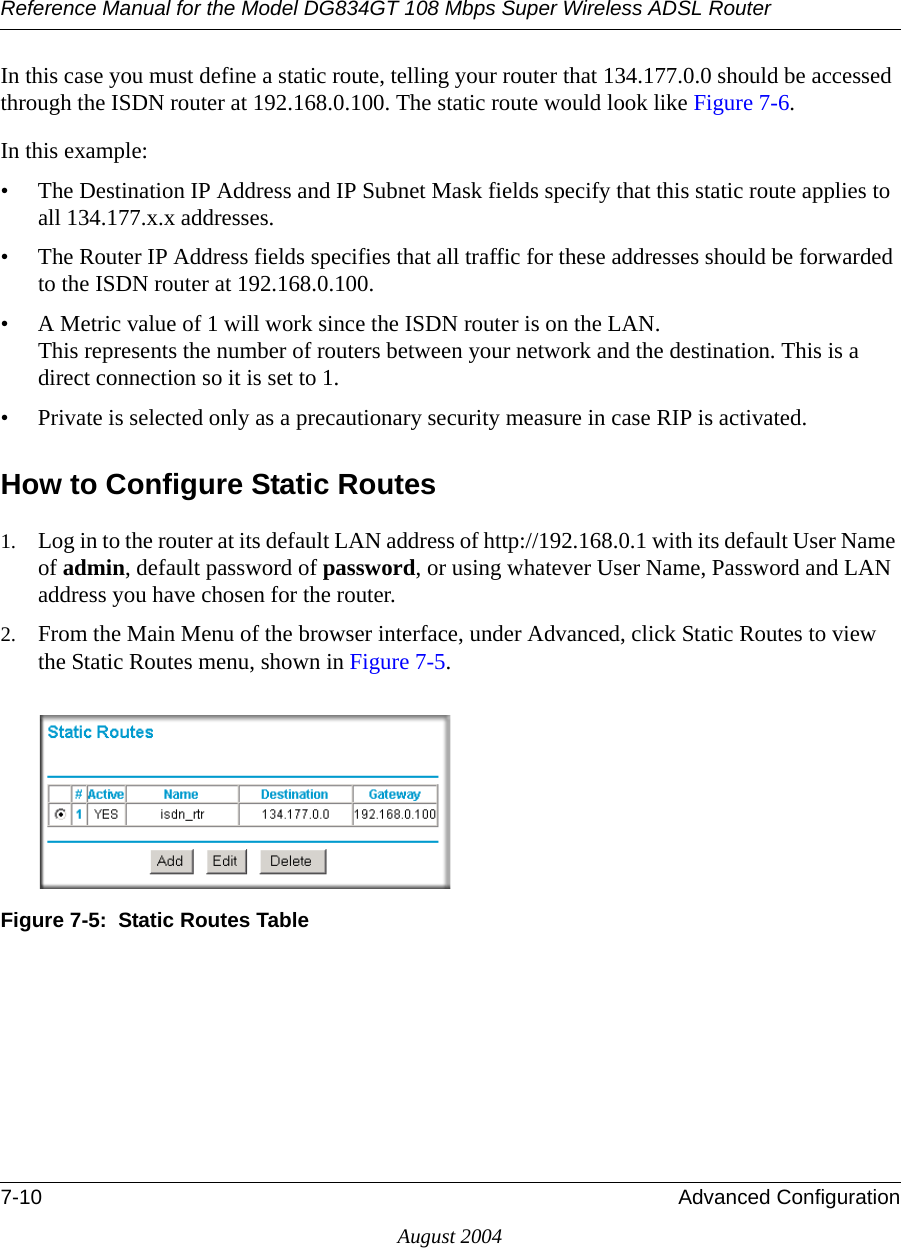 Reference Manual for the Model DG834GT 108 Mbps Super Wireless ADSL Router7-10 Advanced ConfigurationAugust 2004In this case you must define a static route, telling your router that 134.177.0.0 should be accessed through the ISDN router at 192.168.0.100. The static route would look like Figure 7-6.In this example:• The Destination IP Address and IP Subnet Mask fields specify that this static route applies to all 134.177.x.x addresses. • The Router IP Address fields specifies that all traffic for these addresses should be forwarded to the ISDN router at 192.168.0.100. • A Metric value of 1 will work since the ISDN router is on the LAN.  This represents the number of routers between your network and the destination. This is a direct connection so it is set to 1.• Private is selected only as a precautionary security measure in case RIP is activated.How to Configure Static Routes1. Log in to the router at its default LAN address of http://192.168.0.1 with its default User Name of admin, default password of password, or using whatever User Name, Password and LAN address you have chosen for the router.2. From the Main Menu of the browser interface, under Advanced, click Static Routes to view the Static Routes menu, shown in Figure 7-5. Figure 7-5:  Static Routes Table