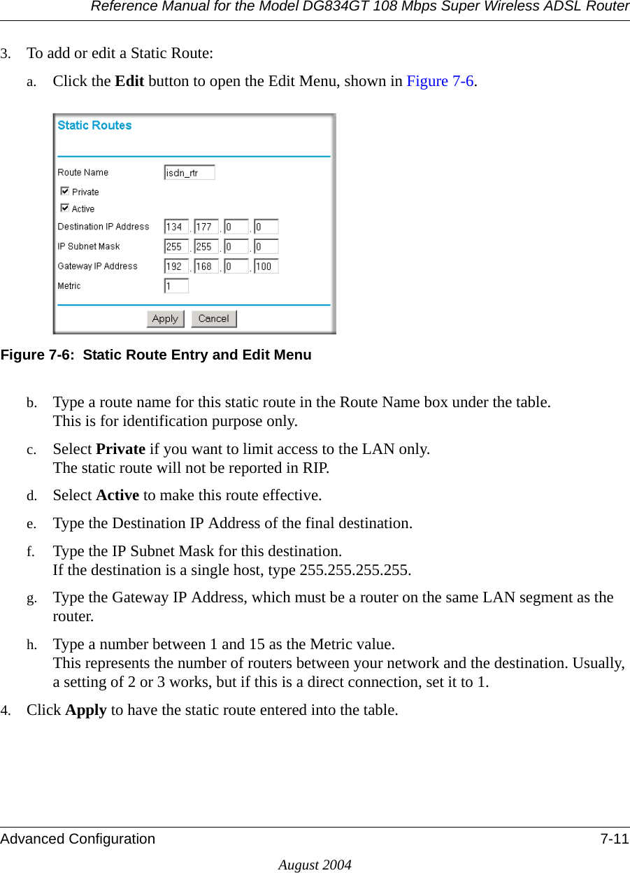 Reference Manual for the Model DG834GT 108 Mbps Super Wireless ADSL RouterAdvanced Configuration 7-11August 20043. To add or edit a Static Route:a. Click the Edit button to open the Edit Menu, shown in Figure 7-6.Figure 7-6:  Static Route Entry and Edit Menub. Type a route name for this static route in the Route Name box under the table. This is for identification purpose only. c. Select Private if you want to limit access to the LAN only.  The static route will not be reported in RIP. d. Select Active to make this route effective. e. Type the Destination IP Address of the final destination. f. Type the IP Subnet Mask for this destination. If the destination is a single host, type 255.255.255.255. g. Type the Gateway IP Address, which must be a router on the same LAN segment as the router. h. Type a number between 1 and 15 as the Metric value.  This represents the number of routers between your network and the destination. Usually, a setting of 2 or 3 works, but if this is a direct connection, set it to 1. 4. Click Apply to have the static route entered into the table. 