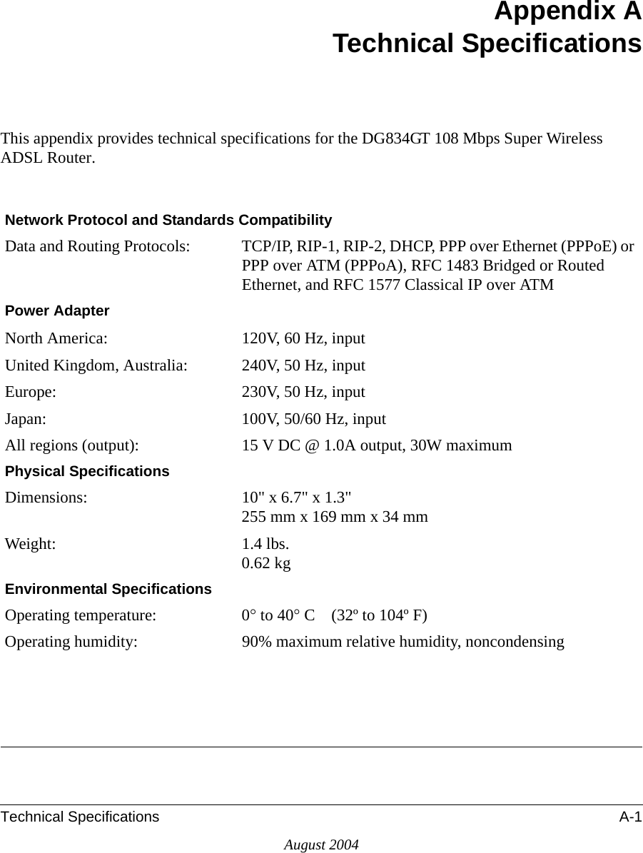 Technical Specifications A-1August 2004Appendix ATechnical SpecificationsThis appendix provides technical specifications for the DG834GT 108 Mbps Super Wireless ADSL Router.Network Protocol and Standards CompatibilityData and Routing Protocols: TCP/IP, RIP-1, RIP-2, DHCP, PPP over Ethernet (PPPoE) or PPP over ATM (PPPoA), RFC 1483 Bridged or Routed Ethernet, and RFC 1577 Classical IP over ATMPower AdapterNorth America: 120V, 60 Hz, inputUnited Kingdom, Australia: 240V, 50 Hz, inputEurope: 230V, 50 Hz, inputJapan: 100V, 50/60 Hz, inputAll regions (output): 15 V DC @ 1.0A output, 30W maximumPhysical SpecificationsDimensions: 10&quot; x 6.7&quot; x 1.3&quot; 255 mm x 169 mm x 34 mmWeight: 1.4 lbs. 0.62 kgEnvironmental SpecificationsOperating temperature: 0° to 40° C    (32º to 104º F)Operating humidity: 90% maximum relative humidity, noncondensing