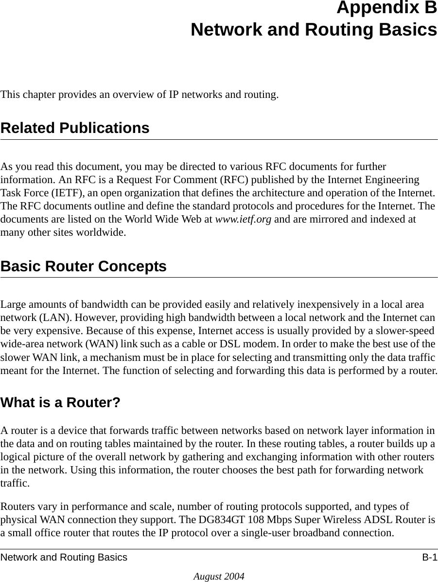 Network and Routing Basics B-1August 2004Appendix BNetwork and Routing BasicsThis chapter provides an overview of IP networks and routing.Related PublicationsAs you read this document, you may be directed to various RFC documents for further information. An RFC is a Request For Comment (RFC) published by the Internet Engineering Task Force (IETF), an open organization that defines the architecture and operation of the Internet. The RFC documents outline and define the standard protocols and procedures for the Internet. The documents are listed on the World Wide Web at www.ietf.org and are mirrored and indexed at many other sites worldwide.Basic Router ConceptsLarge amounts of bandwidth can be provided easily and relatively inexpensively in a local area network (LAN). However, providing high bandwidth between a local network and the Internet can be very expensive. Because of this expense, Internet access is usually provided by a slower-speed wide-area network (WAN) link such as a cable or DSL modem. In order to make the best use of the slower WAN link, a mechanism must be in place for selecting and transmitting only the data traffic meant for the Internet. The function of selecting and forwarding this data is performed by a router.What is a Router?A router is a device that forwards traffic between networks based on network layer information in the data and on routing tables maintained by the router. In these routing tables, a router builds up a logical picture of the overall network by gathering and exchanging information with other routers in the network. Using this information, the router chooses the best path for forwarding network traffic.Routers vary in performance and scale, number of routing protocols supported, and types of physical WAN connection they support. The DG834GT 108 Mbps Super Wireless ADSL Router is a small office router that routes the IP protocol over a single-user broadband connection.