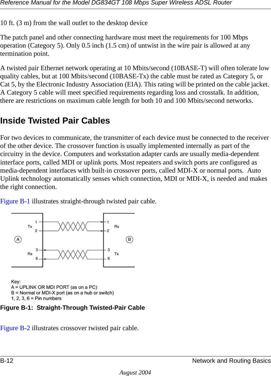 Reference Manual for the Model DG834GT 108 Mbps Super Wireless ADSL RouterB-12 Network and Routing BasicsAugust 200410 ft. (3 m) from the wall outlet to the desktop deviceThe patch panel and other connecting hardware must meet the requirements for 100 Mbps operation (Category 5). Only 0.5 inch (1.5 cm) of untwist in the wire pair is allowed at any termination point.A twisted pair Ethernet network operating at 10 Mbits/second (10BASE-T) will often tolerate low quality cables, but at 100 Mbits/second (10BASE-Tx) the cable must be rated as Category 5, or Cat 5, by the Electronic Industry Association (EIA). This rating will be printed on the cable jacket. A Category 5 cable will meet specified requirements regarding loss and crosstalk. In addition, there are restrictions on maximum cable length for both 10 and 100 Mbits/second networks.Inside Twisted Pair CablesFor two devices to communicate, the transmitter of each device must be connected to the receiver of the other device. The crossover function is usually implemented internally as part of the circuitry in the device. Computers and workstation adapter cards are usually media-dependent interface ports, called MDI or uplink ports. Most repeaters and switch ports are configured as media-dependent interfaces with built-in crossover ports, called MDI-X or normal ports.  Auto Uplink technology automatically senses which connection, MDI or MDI-X, is needed and makes the right connection.Figure B-1 illustrates straight-through twisted pair cable.Figure B-1:  Straight-Through Twisted-Pair CableFigure B-2 illustrates crossover twisted pair cable.