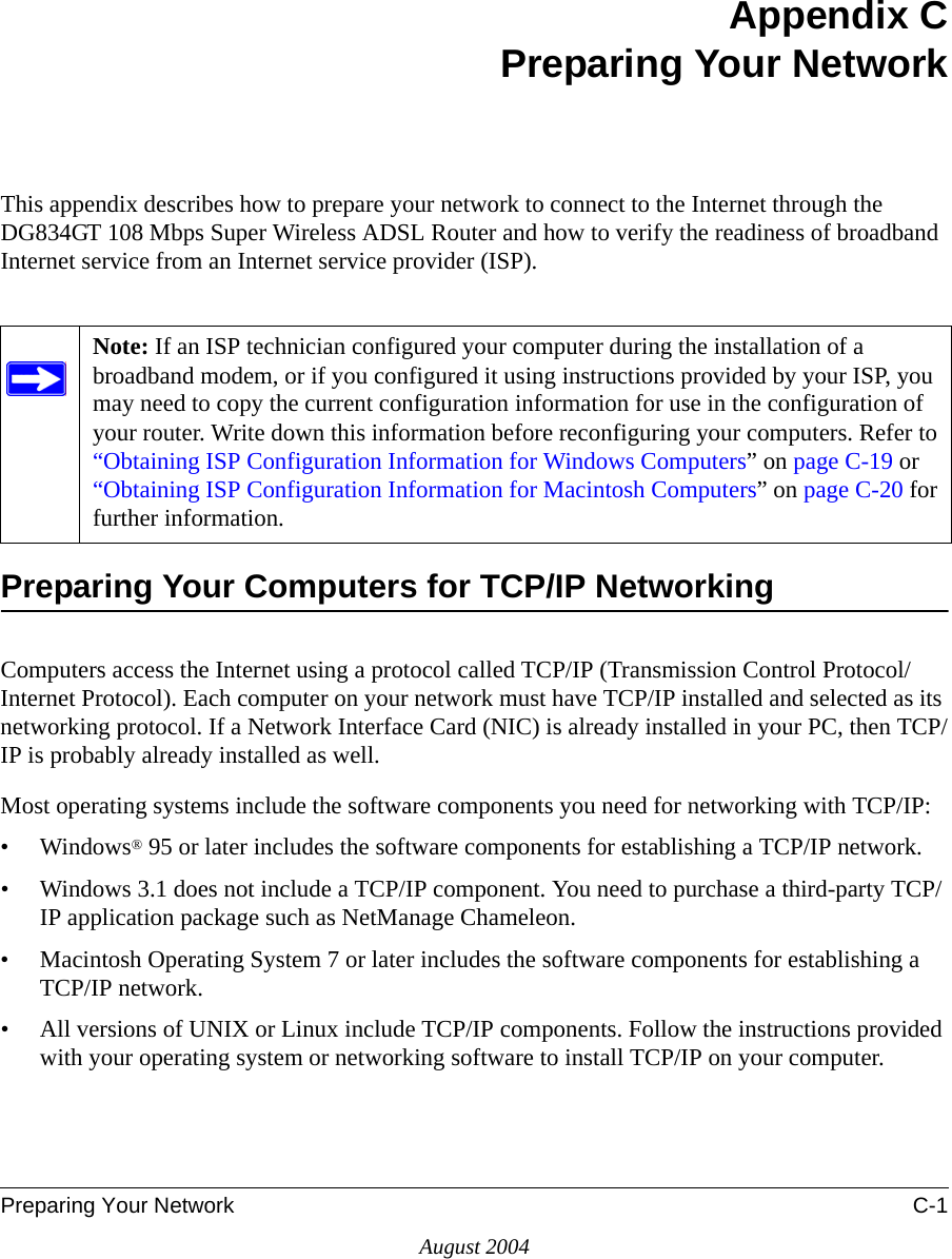 Preparing Your Network C-1August 2004Appendix CPreparing Your NetworkThis appendix describes how to prepare your network to connect to the Internet through the DG834GT 108 Mbps Super Wireless ADSL Router and how to verify the readiness of broadband Internet service from an Internet service provider (ISP).Preparing Your Computers for TCP/IP NetworkingComputers access the Internet using a protocol called TCP/IP (Transmission Control Protocol/Internet Protocol). Each computer on your network must have TCP/IP installed and selected as its networking protocol. If a Network Interface Card (NIC) is already installed in your PC, then TCP/IP is probably already installed as well.Most operating systems include the software components you need for networking with TCP/IP:•Windows® 95 or later includes the software components for establishing a TCP/IP network. • Windows 3.1 does not include a TCP/IP component. You need to purchase a third-party TCP/IP application package such as NetManage Chameleon.• Macintosh Operating System 7 or later includes the software components for establishing a TCP/IP network.• All versions of UNIX or Linux include TCP/IP components. Follow the instructions provided with your operating system or networking software to install TCP/IP on your computer.Note: If an ISP technician configured your computer during the installation of a broadband modem, or if you configured it using instructions provided by your ISP, you may need to copy the current configuration information for use in the configuration of your router. Write down this information before reconfiguring your computers. Refer to “Obtaining ISP Configuration Information for Windows Computers” on page C-19 or “Obtaining ISP Configuration Information for Macintosh Computers” on page C-20 for further information.
