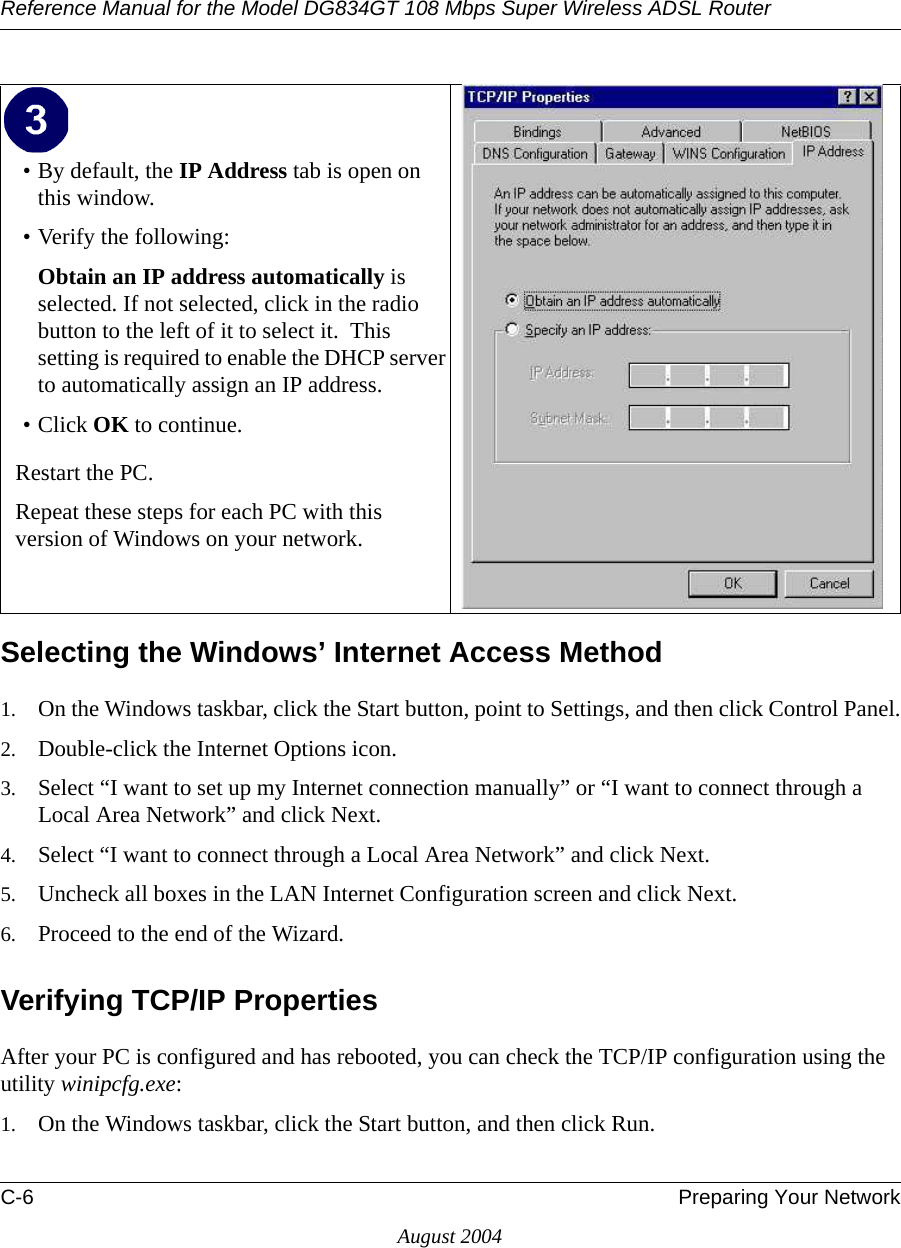 Reference Manual for the Model DG834GT 108 Mbps Super Wireless ADSL RouterC-6 Preparing Your NetworkAugust 2004Selecting the Windows’ Internet Access Method1. On the Windows taskbar, click the Start button, point to Settings, and then click Control Panel.2. Double-click the Internet Options icon.3. Select “I want to set up my Internet connection manually” or “I want to connect through a Local Area Network” and click Next.4. Select “I want to connect through a Local Area Network” and click Next.5. Uncheck all boxes in the LAN Internet Configuration screen and click Next.6. Proceed to the end of the Wizard.Verifying TCP/IP PropertiesAfter your PC is configured and has rebooted, you can check the TCP/IP configuration using the utility winipcfg.exe:1. On the Windows taskbar, click the Start button, and then click Run.• By default, the IP Address tab is open on this window.• Verify the following:Obtain an IP address automatically is selected. If not selected, click in the radio button to the left of it to select it.  This setting is required to enable the DHCP server to automatically assign an IP address. • Click OK to continue.Restart the PC.Repeat these steps for each PC with this version of Windows on your network.