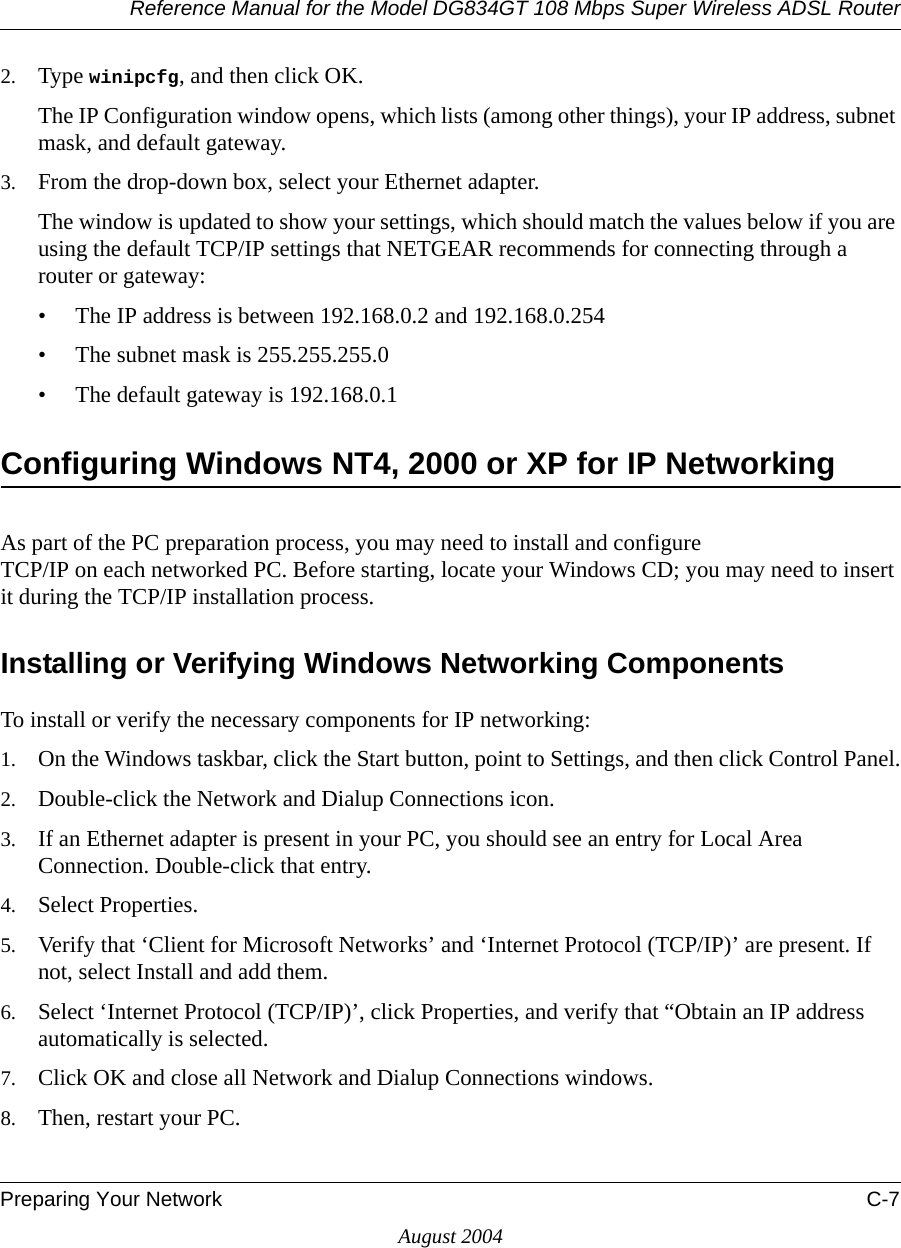 Reference Manual for the Model DG834GT 108 Mbps Super Wireless ADSL RouterPreparing Your Network C-7August 20042. Type winipcfg, and then click OK.The IP Configuration window opens, which lists (among other things), your IP address, subnet mask, and default gateway.3. From the drop-down box, select your Ethernet adapter.The window is updated to show your settings, which should match the values below if you are using the default TCP/IP settings that NETGEAR recommends for connecting through a router or gateway:• The IP address is between 192.168.0.2 and 192.168.0.254• The subnet mask is 255.255.255.0• The default gateway is 192.168.0.1Configuring Windows NT4, 2000 or XP for IP NetworkingAs part of the PC preparation process, you may need to install and configure  TCP/IP on each networked PC. Before starting, locate your Windows CD; you may need to insert it during the TCP/IP installation process.Installing or Verifying Windows Networking ComponentsTo install or verify the necessary components for IP networking:1. On the Windows taskbar, click the Start button, point to Settings, and then click Control Panel.2. Double-click the Network and Dialup Connections icon.3. If an Ethernet adapter is present in your PC, you should see an entry for Local Area Connection. Double-click that entry.4. Select Properties.5. Verify that ‘Client for Microsoft Networks’ and ‘Internet Protocol (TCP/IP)’ are present. If not, select Install and add them.6. Select ‘Internet Protocol (TCP/IP)’, click Properties, and verify that “Obtain an IP address automatically is selected.7. Click OK and close all Network and Dialup Connections windows.8. Then, restart your PC.