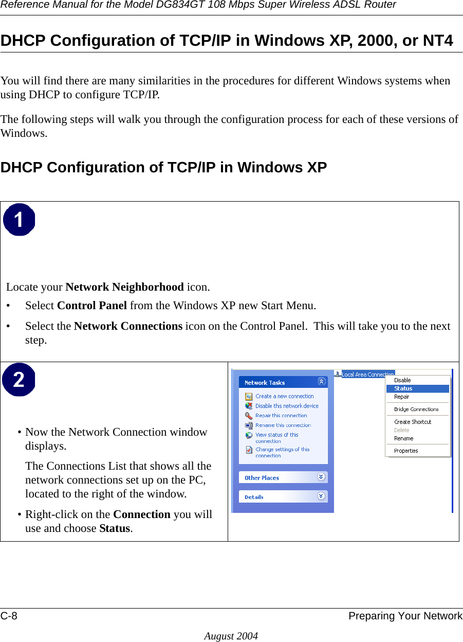 Reference Manual for the Model DG834GT 108 Mbps Super Wireless ADSL RouterC-8 Preparing Your NetworkAugust 2004DHCP Configuration of TCP/IP in Windows XP, 2000, or NT4You will find there are many similarities in the procedures for different Windows systems when using DHCP to configure TCP/IP.The following steps will walk you through the configuration process for each of these versions of Windows.DHCP Configuration of TCP/IP in Windows XP Locate your Network Neighborhood icon.• Select Control Panel from the Windows XP new Start Menu.• Select the Network Connections icon on the Control Panel.  This will take you to the next step. • Now the Network Connection window displays.The Connections List that shows all the network connections set up on the PC, located to the right of the window.• Right-click on the Connection you will use and choose Status. 
