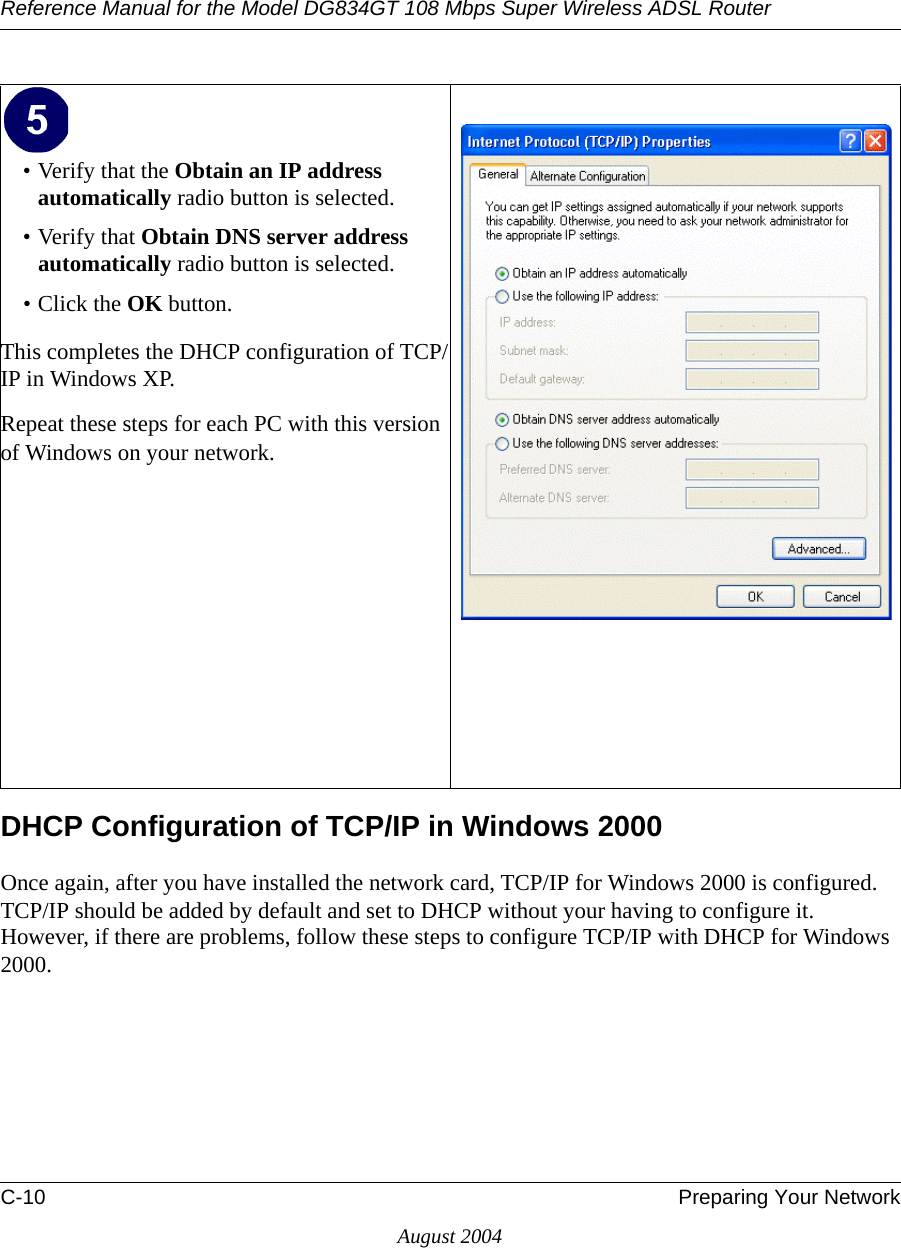 Reference Manual for the Model DG834GT 108 Mbps Super Wireless ADSL RouterC-10 Preparing Your NetworkAugust 2004DHCP Configuration of TCP/IP in Windows 2000 Once again, after you have installed the network card, TCP/IP for Windows 2000 is configured.  TCP/IP should be added by default and set to DHCP without your having to configure it.  However, if there are problems, follow these steps to configure TCP/IP with DHCP for Windows 2000.• Verify that the Obtain an IP address automatically radio button is selected.• Verify that Obtain DNS server address automatically radio button is selected.• Click the OK button.This completes the DHCP configuration of TCP/IP in Windows XP.Repeat these steps for each PC with this version of Windows on your network.