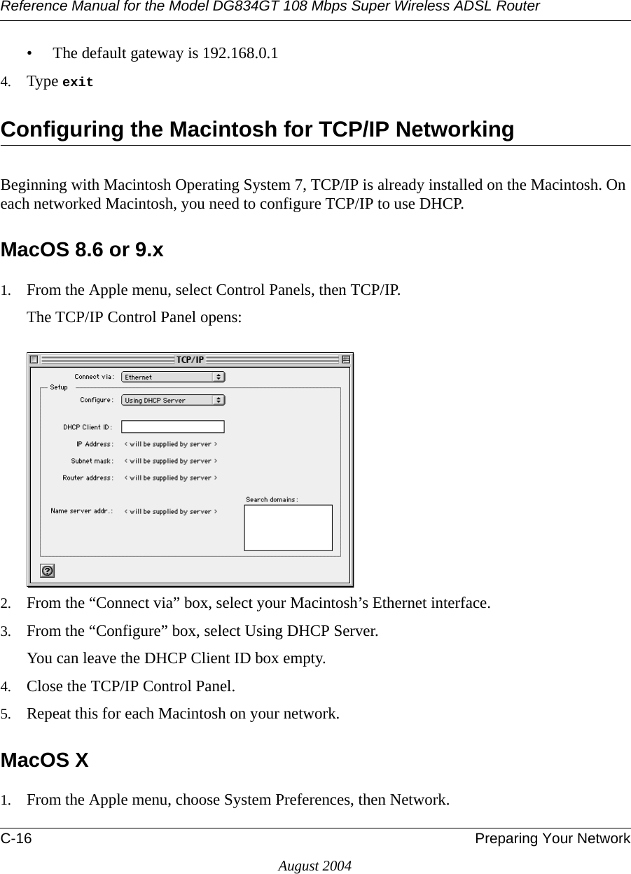 Reference Manual for the Model DG834GT 108 Mbps Super Wireless ADSL RouterC-16 Preparing Your NetworkAugust 2004• The default gateway is 192.168.0.14. Type exit Configuring the Macintosh for TCP/IP NetworkingBeginning with Macintosh Operating System 7, TCP/IP is already installed on the Macintosh. On each networked Macintosh, you need to configure TCP/IP to use DHCP.MacOS 8.6 or 9.x1. From the Apple menu, select Control Panels, then TCP/IP.The TCP/IP Control Panel opens:2. From the “Connect via” box, select your Macintosh’s Ethernet interface.3. From the “Configure” box, select Using DHCP Server.You can leave the DHCP Client ID box empty.4. Close the TCP/IP Control Panel.5. Repeat this for each Macintosh on your network.MacOS X1. From the Apple menu, choose System Preferences, then Network.