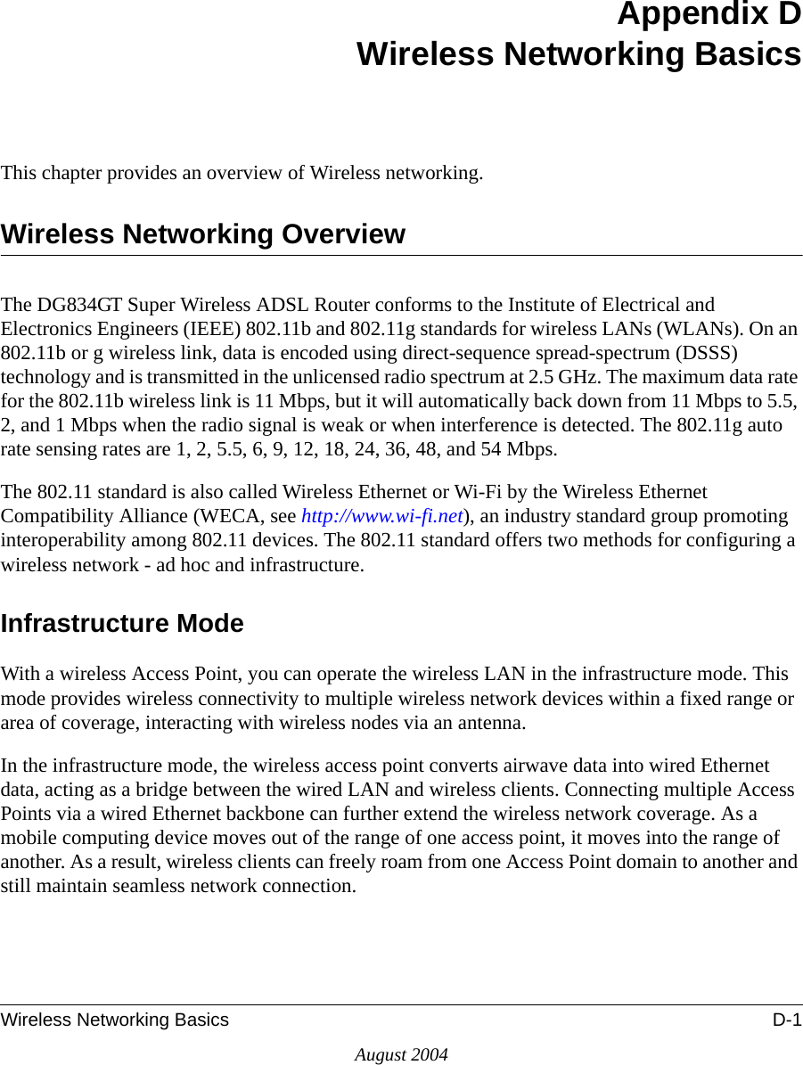 Wireless Networking Basics D-1August 2004Appendix DWireless Networking BasicsThis chapter provides an overview of Wireless networking.Wireless Networking OverviewThe DG834GT Super Wireless ADSL Router conforms to the Institute of Electrical and Electronics Engineers (IEEE) 802.11b and 802.11g standards for wireless LANs (WLANs). On an 802.11b or g wireless link, data is encoded using direct-sequence spread-spectrum (DSSS) technology and is transmitted in the unlicensed radio spectrum at 2.5 GHz. The maximum data rate for the 802.11b wireless link is 11 Mbps, but it will automatically back down from 11 Mbps to 5.5, 2, and 1 Mbps when the radio signal is weak or when interference is detected. The 802.11g auto rate sensing rates are 1, 2, 5.5, 6, 9, 12, 18, 24, 36, 48, and 54 Mbps. The 802.11 standard is also called Wireless Ethernet or Wi-Fi by the Wireless Ethernet Compatibility Alliance (WECA, see http://www.wi-fi.net), an industry standard group promoting interoperability among 802.11 devices. The 802.11 standard offers two methods for configuring a wireless network - ad hoc and infrastructure.Infrastructure ModeWith a wireless Access Point, you can operate the wireless LAN in the infrastructure mode. This mode provides wireless connectivity to multiple wireless network devices within a fixed range or area of coverage, interacting with wireless nodes via an antenna. In the infrastructure mode, the wireless access point converts airwave data into wired Ethernet data, acting as a bridge between the wired LAN and wireless clients. Connecting multiple Access Points via a wired Ethernet backbone can further extend the wireless network coverage. As a mobile computing device moves out of the range of one access point, it moves into the range of another. As a result, wireless clients can freely roam from one Access Point domain to another and still maintain seamless network connection.