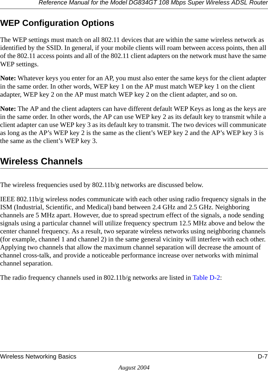 Reference Manual for the Model DG834GT 108 Mbps Super Wireless ADSL RouterWireless Networking Basics D-7August 2004WEP Configuration OptionsThe WEP settings must match on all 802.11 devices that are within the same wireless network as identified by the SSID. In general, if your mobile clients will roam between access points, then all of the 802.11 access points and all of the 802.11 client adapters on the network must have the same WEP settings. Note: Whatever keys you enter for an AP, you must also enter the same keys for the client adapter in the same order. In other words, WEP key 1 on the AP must match WEP key 1 on the client adapter, WEP key 2 on the AP must match WEP key 2 on the client adapter, and so on.Note: The AP and the client adapters can have different default WEP Keys as long as the keys are in the same order. In other words, the AP can use WEP key 2 as its default key to transmit while a client adapter can use WEP key 3 as its default key to transmit. The two devices will communicate as long as the AP’s WEP key 2 is the same as the client’s WEP key 2 and the AP’s WEP key 3 is the same as the client’s WEP key 3.Wireless ChannelsThe wireless frequencies used by 802.11b/g networks are discussed below.IEEE 802.11b/g wireless nodes communicate with each other using radio frequency signals in the ISM (Industrial, Scientific, and Medical) band between 2.4 GHz and 2.5 GHz. Neighboring channels are 5 MHz apart. However, due to spread spectrum effect of the signals, a node sending signals using a particular channel will utilize frequency spectrum 12.5 MHz above and below the center channel frequency. As a result, two separate wireless networks using neighboring channels (for example, channel 1 and channel 2) in the same general vicinity will interfere with each other. Applying two channels that allow the maximum channel separation will decrease the amount of channel cross-talk, and provide a noticeable performance increase over networks with minimal channel separation.The radio frequency channels used in 802.11b/g networks are listed in Table D-2:
