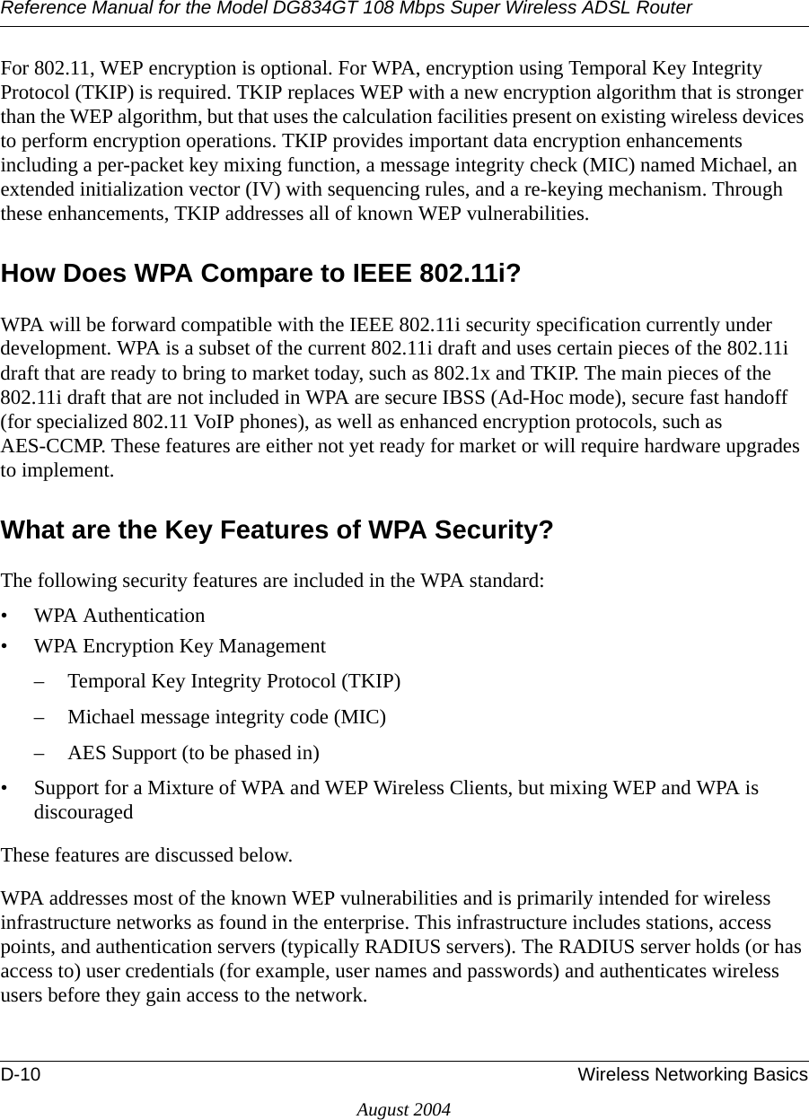 Reference Manual for the Model DG834GT 108 Mbps Super Wireless ADSL RouterD-10 Wireless Networking BasicsAugust 2004For 802.11, WEP encryption is optional. For WPA, encryption using Temporal Key Integrity Protocol (TKIP) is required. TKIP replaces WEP with a new encryption algorithm that is stronger than the WEP algorithm, but that uses the calculation facilities present on existing wireless devices to perform encryption operations. TKIP provides important data encryption enhancements including a per-packet key mixing function, a message integrity check (MIC) named Michael, an extended initialization vector (IV) with sequencing rules, and a re-keying mechanism. Through these enhancements, TKIP addresses all of known WEP vulnerabilities. How Does WPA Compare to IEEE 802.11i? WPA will be forward compatible with the IEEE 802.11i security specification currently under development. WPA is a subset of the current 802.11i draft and uses certain pieces of the 802.11i draft that are ready to bring to market today, such as 802.1x and TKIP. The main pieces of the 802.11i draft that are not included in WPA are secure IBSS (Ad-Hoc mode), secure fast handoff (for specialized 802.11 VoIP phones), as well as enhanced encryption protocols, such as AES-CCMP. These features are either not yet ready for market or will require hardware upgrades to implement. What are the Key Features of WPA Security?The following security features are included in the WPA standard: • WPA Authentication• WPA Encryption Key Management– Temporal Key Integrity Protocol (TKIP)– Michael message integrity code (MIC)– AES Support (to be phased in)• Support for a Mixture of WPA and WEP Wireless Clients, but mixing WEP and WPA is discouragedThese features are discussed below.WPA addresses most of the known WEP vulnerabilities and is primarily intended for wireless infrastructure networks as found in the enterprise. This infrastructure includes stations, access points, and authentication servers (typically RADIUS servers). The RADIUS server holds (or has access to) user credentials (for example, user names and passwords) and authenticates wireless users before they gain access to the network.