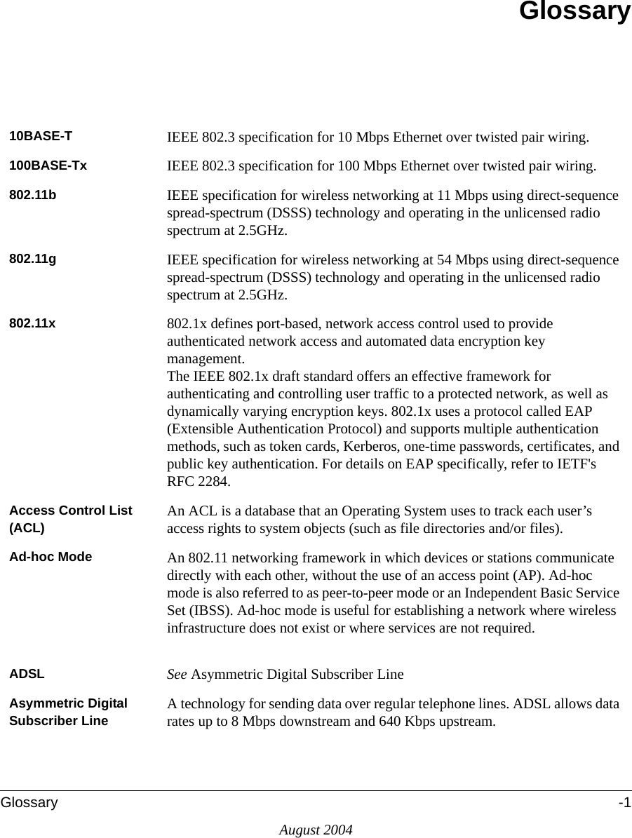 Glossary -1August 2004Glossary10BASE-T  IEEE 802.3 specification for 10 Mbps Ethernet over twisted pair wiring.100BASE-Tx  IEEE 802.3 specification for 100 Mbps Ethernet over twisted pair wiring.802.11b IEEE specification for wireless networking at 11 Mbps using direct-sequence spread-spectrum (DSSS) technology and operating in the unlicensed radio spectrum at 2.5GHz.802.11g IEEE specification for wireless networking at 54 Mbps using direct-sequence spread-spectrum (DSSS) technology and operating in the unlicensed radio spectrum at 2.5GHz.802.11x 802.1x defines port-based, network access control used to provide authenticated network access and automated data encryption key management. The IEEE 802.1x draft standard offers an effective framework for authenticating and controlling user traffic to a protected network, as well as dynamically varying encryption keys. 802.1x uses a protocol called EAP (Extensible Authentication Protocol) and supports multiple authentication methods, such as token cards, Kerberos, one-time passwords, certificates, and public key authentication. For details on EAP specifically, refer to IETF&apos;s RFC 2284.Access Control List (ACL) An ACL is a database that an Operating System uses to track each user’s access rights to system objects (such as file directories and/or files).Ad-hoc Mode An 802.11 networking framework in which devices or stations communicate directly with each other, without the use of an access point (AP). Ad-hoc mode is also referred to as peer-to-peer mode or an Independent Basic Service Set (IBSS). Ad-hoc mode is useful for establishing a network where wireless infrastructure does not exist or where services are not required.ADSL See Asymmetric Digital Subscriber LineAsymmetric Digital Subscriber Line A technology for sending data over regular telephone lines. ADSL allows data rates up to 8 Mbps downstream and 640 Kbps upstream.
