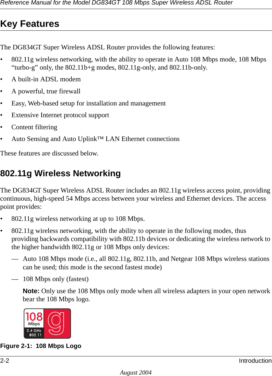 Reference Manual for the Model DG834GT 108 Mbps Super Wireless ADSL Router2-2 IntroductionAugust 2004Key FeaturesThe DG834GT Super Wireless ADSL Router provides the following features:• 802.11g wireless networking, with the ability to operate in Auto 108 Mbps mode, 108 Mbps “turbo-g” only, the 802.11b+g modes, 802.11g-only, and 802.11b-only. • A built-in ADSL modem• A powerful, true firewall• Easy, Web-based setup for installation and management• Extensive Internet protocol support• Content filtering• Auto Sensing and Auto Uplink™ LAN Ethernet connectionsThese features are discussed below.802.11g Wireless NetworkingThe DG834GT Super Wireless ADSL Router includes an 802.11g wireless access point, providing continuous, high-speed 54 Mbps access between your wireless and Ethernet devices. The access point provides:• 802.11g wireless networking at up to 108 Mbps.• 802.11g wireless networking, with the ability to operate in the following modes, thus providing backwards compatibility with 802.11b devices or dedicating the wireless network to the higher bandwidth 802.11g or 108 Mbps only devices:— Auto 108 Mbps mode (i.e., all 802.11g, 802.11b, and Netgear 108 Mbps wireless stations can be used; this mode is the second fastest mode)— 108 Mbps only (fastest)Note: Only use the 108 Mbps only mode when all wireless adapters in your open network bear the 108 Mbps logo.Figure 2-1:  108 Mbps Logo10 8