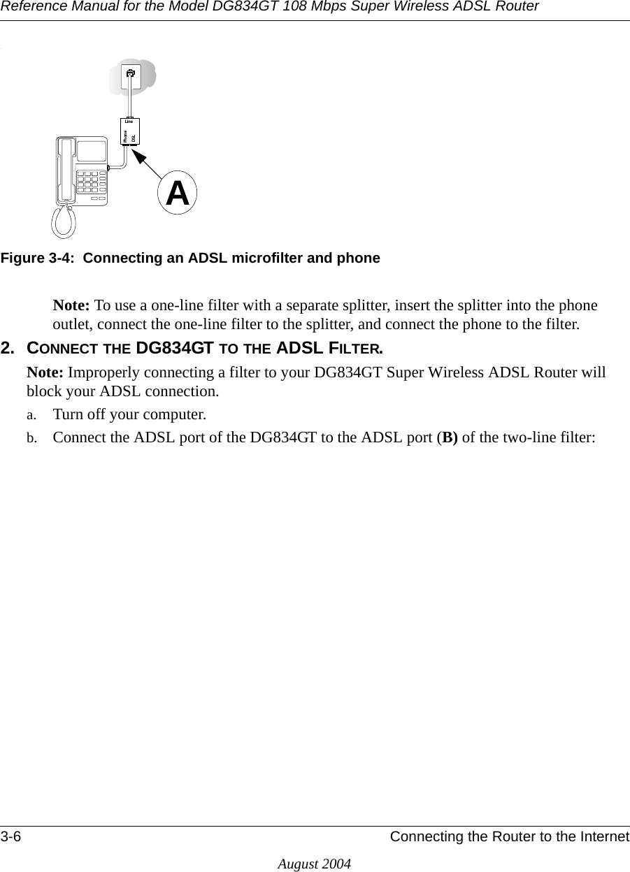 Reference Manual for the Model DG834GT 108 Mbps Super Wireless ADSL Router3-6 Connecting the Router to the InternetAugust 2004.Figure 3-4:  Connecting an ADSL microfilter and phoneNote: To use a one-line filter with a separate splitter, insert the splitter into the phone outlet, connect the one-line filter to the splitter, and connect the phone to the filter.2. CONNECT THE DG834GT TO THE ADSL FILTER.Note: Improperly connecting a filter to your DG834GT Super Wireless ADSL Router will block your ADSL connection. a. Turn off your computer.b. Connect the ADSL port of the DG834GT to the ADSL port (B) of the two-line filter:0HONE$3,,INEA