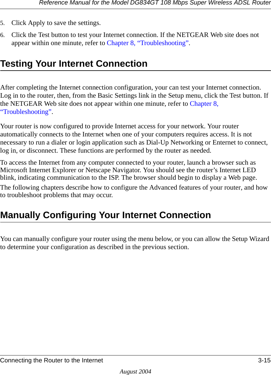 Reference Manual for the Model DG834GT 108 Mbps Super Wireless ADSL RouterConnecting the Router to the Internet 3-15August 20045. Click Apply to save the settings.6. Click the Test button to test your Internet connection. If the NETGEAR Web site does not appear within one minute, refer to Chapter 8, “Troubleshooting”.Testing Your Internet ConnectionAfter completing the Internet connection configuration, your can test your Internet connection. Log in to the router, then, from the Basic Settings link in the Setup menu, click the Test button. If the NETGEAR Web site does not appear within one minute, refer to Chapter 8, “Troubleshooting”.Your router is now configured to provide Internet access for your network. Your router automatically connects to the Internet when one of your computers requires access. It is not necessary to run a dialer or login application such as Dial-Up Networking or Enternet to connect, log in, or disconnect. These functions are performed by the router as needed.To access the Internet from any computer connected to your router, launch a browser such as Microsoft Internet Explorer or Netscape Navigator. You should see the router’s Internet LED blink, indicating communication to the ISP. The browser should begin to display a Web page.The following chapters describe how to configure the Advanced features of your router, and how to troubleshoot problems that may occur.Manually Configuring Your Internet Connection You can manually configure your router using the menu below, or you can allow the Setup Wizard to determine your configuration as described in the previous section.