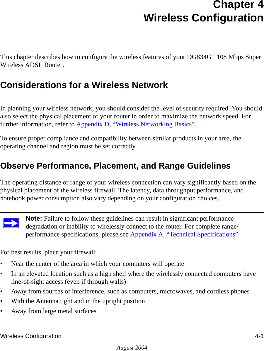 Wireless Configuration 4-1August 2004Chapter 4 Wireless ConfigurationThis chapter describes how to configure the wireless features of your DG834GT 108 Mbps Super Wireless ADSL Router.Considerations for a Wireless NetworkIn planning your wireless network, you should consider the level of security required. You should also select the physical placement of your router in order to maximize the network speed. For further information, refer to Appendix D, “Wireless Networking Basics”.To ensure proper compliance and compatibility between similar products in your area, the operating channel and region must be set correctly.Observe Performance, Placement, and Range GuidelinesThe operating distance or range of your wireless connection can vary significantly based on the physical placement of the wireless firewall. The latency, data throughput performance, and notebook power consumption also vary depending on your configuration choices.For best results, place your firewall:• Near the center of the area in which your computers will operate• In an elevated location such as a high shelf where the wirelessly connected computers have line-of-sight access (even if through walls)• Away from sources of interference, such as computers, microwaves, and cordless phones• With the Antenna tight and in the upright position• Away from large metal surfacesNote: Failure to follow these guidelines can result in significant performance degradation or inability to wirelessly connect to the router. For complete range/performance specifications, please see Appendix A, “Technical Specifications”.