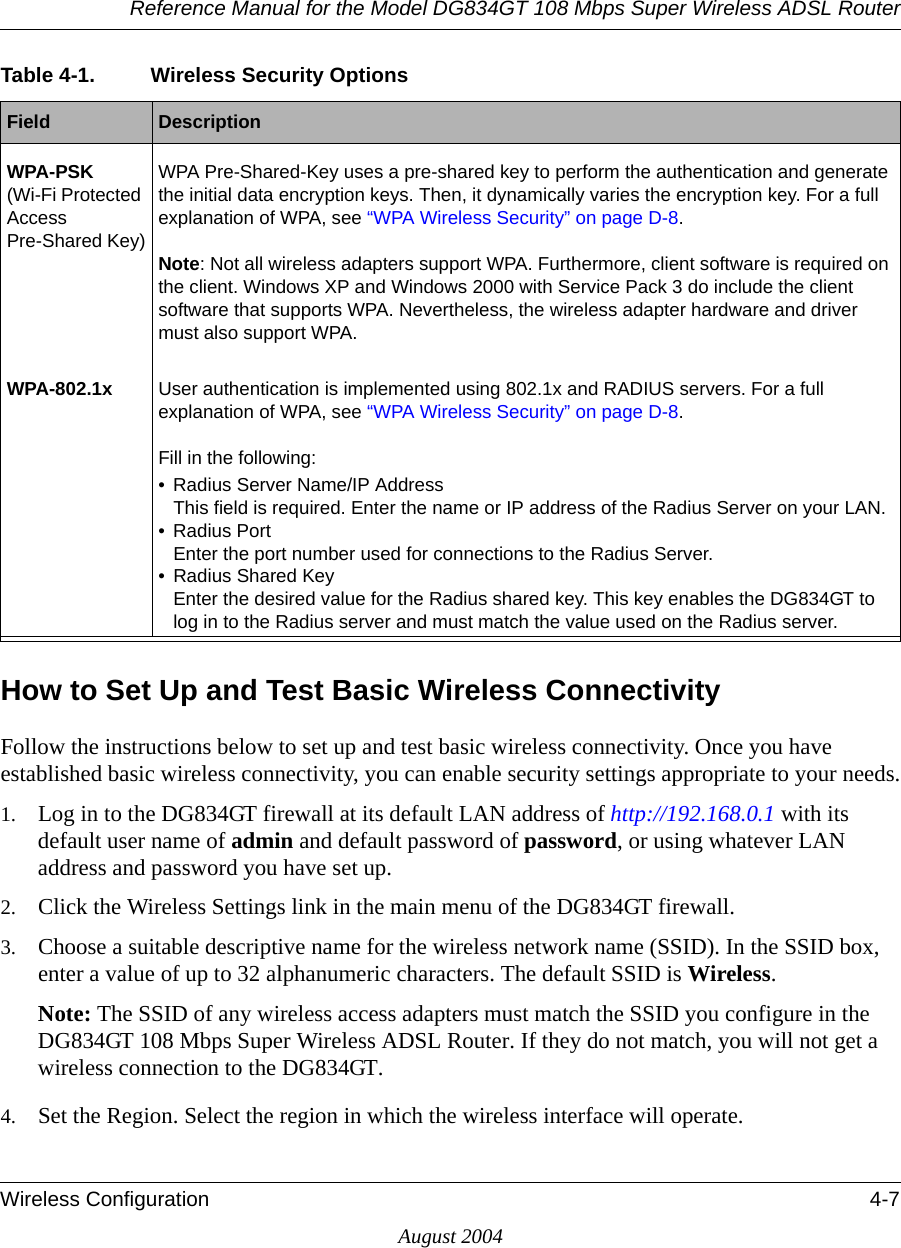 Reference Manual for the Model DG834GT 108 Mbps Super Wireless ADSL RouterWireless Configuration 4-7August 2004How to Set Up and Test Basic Wireless ConnectivityFollow the instructions below to set up and test basic wireless connectivity. Once you have established basic wireless connectivity, you can enable security settings appropriate to your needs.1. Log in to the DG834GT firewall at its default LAN address of http://192.168.0.1 with its default user name of admin and default password of password, or using whatever LAN address and password you have set up.2. Click the Wireless Settings link in the main menu of the DG834GT firewall.3. Choose a suitable descriptive name for the wireless network name (SSID). In the SSID box, enter a value of up to 32 alphanumeric characters. The default SSID is Wireless.Note: The SSID of any wireless access adapters must match the SSID you configure in the DG834GT 108 Mbps Super Wireless ADSL Router. If they do not match, you will not get a wireless connection to the DG834GT.4. Set the Region. Select the region in which the wireless interface will operate. WPA-PSK (Wi-Fi Protected Access Pre-Shared Key)WPA Pre-Shared-Key uses a pre-shared key to perform the authentication and generate the initial data encryption keys. Then, it dynamically varies the encryption key. For a full explanation of WPA, see “WPA Wireless Security” on page D-8.Note: Not all wireless adapters support WPA. Furthermore, client software is required on the client. Windows XP and Windows 2000 with Service Pack 3 do include the client software that supports WPA. Nevertheless, the wireless adapter hardware and driver must also support WPA.WPA-802.1x User authentication is implemented using 802.1x and RADIUS servers. For a full explanation of WPA, see “WPA Wireless Security” on page D-8.Fill in the following:• Radius Server Name/IP Address This field is required. Enter the name or IP address of the Radius Server on your LAN. • Radius Port  Enter the port number used for connections to the Radius Server. • Radius Shared Key Enter the desired value for the Radius shared key. This key enables the DG834GT to log in to the Radius server and must match the value used on the Radius server. Table 4-1. Wireless Security OptionsField  Description