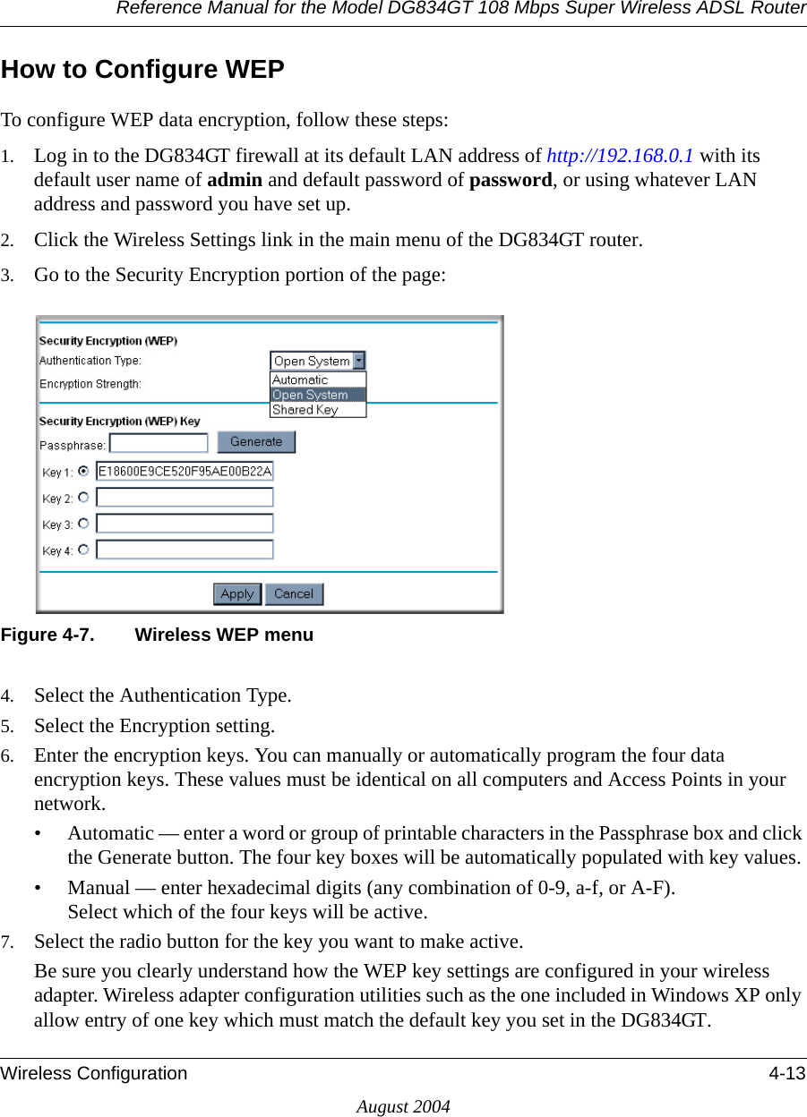 Reference Manual for the Model DG834GT 108 Mbps Super Wireless ADSL RouterWireless Configuration 4-13August 2004How to Configure WEPTo configure WEP data encryption, follow these steps:1. Log in to the DG834GT firewall at its default LAN address of http://192.168.0.1 with its default user name of admin and default password of password, or using whatever LAN address and password you have set up.2. Click the Wireless Settings link in the main menu of the DG834GT router. 3. Go to the Security Encryption portion of the page: Figure 4-7. Wireless WEP menu4. Select the Authentication Type.5. Select the Encryption setting.6. Enter the encryption keys. You can manually or automatically program the four data encryption keys. These values must be identical on all computers and Access Points in your network.• Automatic — enter a word or group of printable characters in the Passphrase box and click the Generate button. The four key boxes will be automatically populated with key values.• Manual — enter hexadecimal digits (any combination of 0-9, a-f, or A-F). Select which of the four keys will be active.7. Select the radio button for the key you want to make active.Be sure you clearly understand how the WEP key settings are configured in your wireless adapter. Wireless adapter configuration utilities such as the one included in Windows XP only allow entry of one key which must match the default key you set in the DG834GT. 