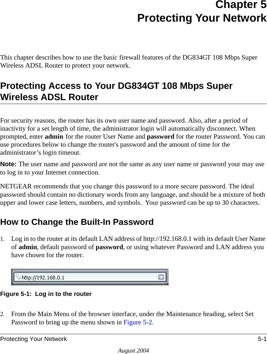 Protecting Your Network 5-1August 2004Chapter 5 Protecting Your Network This chapter describes how to use the basic firewall features of the DG834GT 108 Mbps Super Wireless ADSL Router to protect your network.Protecting Access to Your DG834GT 108 Mbps Super Wireless ADSL RouterFor security reasons, the router has its own user name and password. Also, after a period of inactivity for a set length of time, the administrator login will automatically disconnect. When prompted, enter admin for the router User Name and password for the router Password. You can use procedures below to change the router&apos;s password and the amount of time for the administrator’s login timeout.Note: The user name and password are not the same as any user name or password your may use to log in to your Internet connection.NETGEAR recommends that you change this password to a more secure password. The ideal  password should contain no dictionary words from any language, and should be a mixture of both upper and lower case letters, numbers, and symbols.  Your password can be up to 30 characters.How to Change the Built-In Password1. Log in to the router at its default LAN address of http://192.168.0.1 with its default User Name of admin, default password of password, or using whatever Password and LAN address you have chosen for the router.Figure 5-1:  Log in to the router2. From the Main Menu of the browser interface, under the Maintenance heading, select Set Password to bring up the menu shown in Figure 5-2.