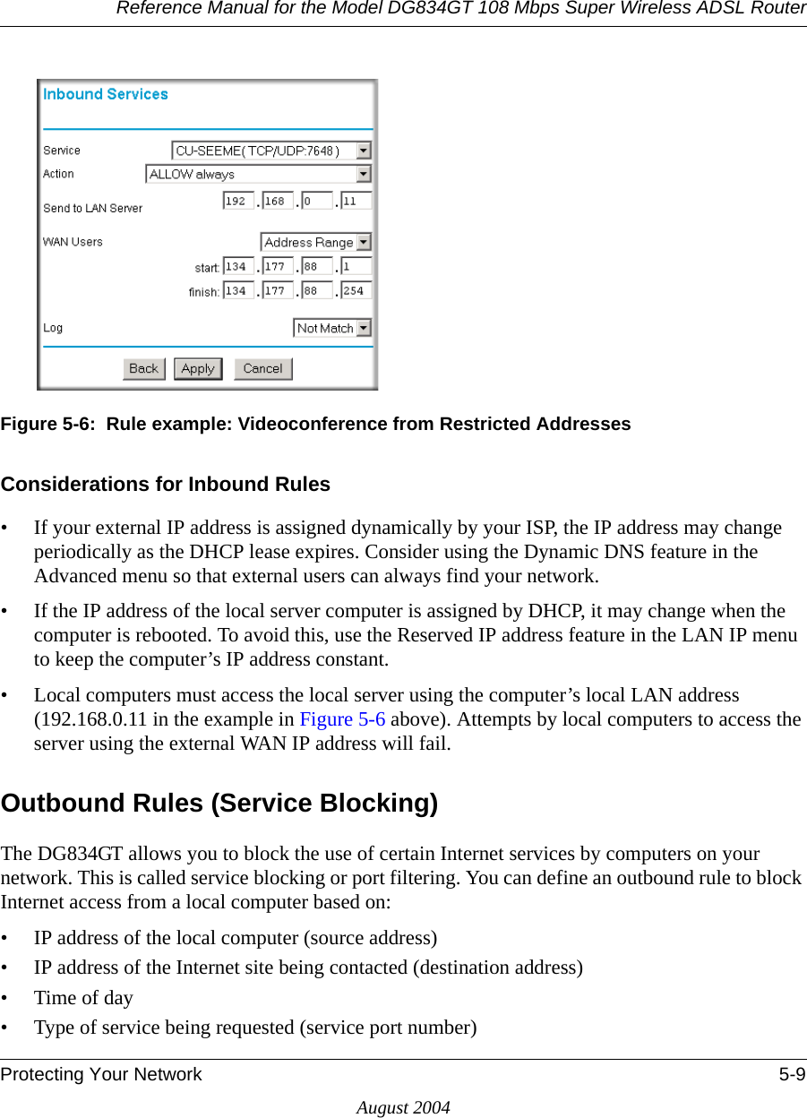 Reference Manual for the Model DG834GT 108 Mbps Super Wireless ADSL RouterProtecting Your Network 5-9August 2004Figure 5-6:  Rule example: Videoconference from Restricted AddressesConsiderations for Inbound Rules• If your external IP address is assigned dynamically by your ISP, the IP address may change periodically as the DHCP lease expires. Consider using the Dynamic DNS feature in the Advanced menu so that external users can always find your network.• If the IP address of the local server computer is assigned by DHCP, it may change when the computer is rebooted. To avoid this, use the Reserved IP address feature in the LAN IP menu to keep the computer’s IP address constant.• Local computers must access the local server using the computer’s local LAN address (192.168.0.11 in the example in Figure 5-6 above). Attempts by local computers to access the server using the external WAN IP address will fail.Outbound Rules (Service Blocking)The DG834GT allows you to block the use of certain Internet services by computers on your network. This is called service blocking or port filtering. You can define an outbound rule to block Internet access from a local computer based on:• IP address of the local computer (source address)• IP address of the Internet site being contacted (destination address)•Time of day• Type of service being requested (service port number)