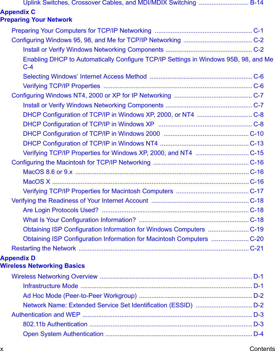  xContentsUplink Switches, Crossover Cables, and MDI/MDIX Switching  ............................ B-14Appendix C  Preparing Your NetworkPreparing Your Computers for TCP/IP Networking  ....................................................... C-1Configuring Windows 95, 98, and Me for TCP/IP Networking ....................................... C-2Install or Verify Windows Networking Components ................................................. C-2Enabling DHCP to Automatically Configure TCP/IP Settings in Windows 95B, 98, and Me C-4Selecting Windows’ Internet Access Method .......................................................... C-6Verifying TCP/IP Properties  .................................................................................... C-6Configuring Windows NT4, 2000 or XP for IP Networking  ............................................ C-7Install or Verify Windows Networking Components ................................................. C-7DHCP Configuration of TCP/IP in Windows XP, 2000, or NT4  ............................... C-8DHCP Configuration of TCP/IP in Windows XP  ..................................................... C-8DHCP Configuration of TCP/IP in Windows 2000  ................................................ C-10DHCP Configuration of TCP/IP in Windows NT4 .................................................. C-13Verifying TCP/IP Properties for Windows XP, 2000, and NT4  .............................. C-15Configuring the Macintosh for TCP/IP Networking ...................................................... C-16MacOS 8.6 or 9.x  .................................................................................................. C-16MacOS X ............................................................................................................... C-16Verifying TCP/IP Properties for Macintosh Computers  ......................................... C-17Verifying the Readiness of Your Internet Account ....................................................... C-18Are Login Protocols Used?  ................................................................................... C-18What Is Your Configuration Information?  .............................................................. C-18Obtaining ISP Configuration Information for Windows Computers  ....................... C-19Obtaining ISP Configuration Information for Macintosh Computers  ..................... C-20Restarting the Network  ................................................................................................ C-21Appendix D  Wireless Networking BasicsWireless Networking Overview ...................................................................................... D-1Infrastructure Mode  ................................................................................................. D-1Ad Hoc Mode (Peer-to-Peer Workgroup) ................................................................ D-2Network Name: Extended Service Set Identification (ESSID) ................................ D-2Authentication and WEP ................................................................................................ D-3802.11b Authentication ............................................................................................ D-3Open System Authentication ................................................................................... D-4