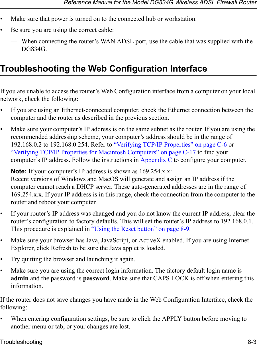 Reference Manual for the Model DG834G Wireless ADSL Firewall RouterTroubleshooting 8-3 • Make sure that power is turned on to the connected hub or workstation.• Be sure you are using the correct cable:— When connecting the router’s WAN ADSL port, use the cable that was supplied with the DG834G. Troubleshooting the Web Configuration InterfaceIf you are unable to access the router’s Web Configuration interface from a computer on your local network, check the following:• If you are using an Ethernet-connected computer, check the Ethernet connection between the computer and the router as described in the previous section.• Make sure your computer’s IP address is on the same subnet as the router. If you are using the recommended addressing scheme, your computer’s address should be in the range of 192.168.0.2 to 192.168.0.254. Refer to “Verifying TCP/IP Properties” on page C-6 or “Verifying TCP/IP Properties for Macintosh Computers” on page C-17 to find your computer’s IP address. Follow the instructions in Appendix C to configure your computer.Note: If your computer’s IP address is shown as 169.254.x.x: Recent versions of Windows and MacOS will generate and assign an IP address if the computer cannot reach a DHCP server. These auto-generated addresses are in the range of 169.254.x.x. If your IP address is in this range, check the connection from the computer to the router and reboot your computer.• If your router’s IP address was changed and you do not know the current IP address, clear the router’s configuration to factory defaults. This will set the router’s IP address to 192.168.0.1. This procedure is explained in “Using the Reset button” on page 8-9.• Make sure your browser has Java, JavaScript, or ActiveX enabled. If you are using Internet Explorer, click Refresh to be sure the Java applet is loaded.• Try quitting the browser and launching it again.• Make sure you are using the correct login information. The factory default login name is admin and the password is password. Make sure that CAPS LOCK is off when entering this information.If the router does not save changes you have made in the Web Configuration Interface, check the following:• When entering configuration settings, be sure to click the APPLY button before moving to another menu or tab, or your changes are lost. 