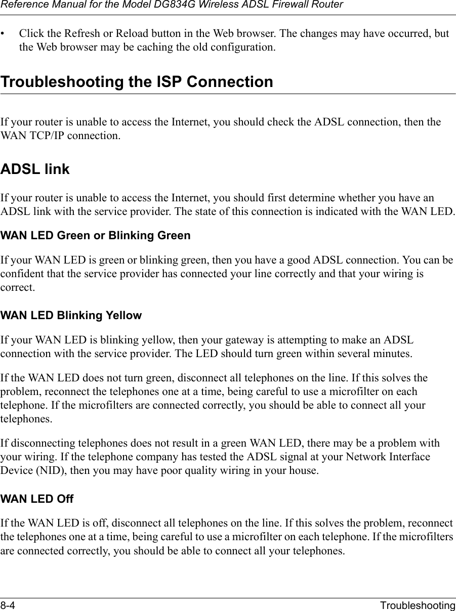 Reference Manual for the Model DG834G Wireless ADSL Firewall Router8-4 Troubleshooting • Click the Refresh or Reload button in the Web browser. The changes may have occurred, but the Web browser may be caching the old configuration.Troubleshooting the ISP ConnectionIf your router is unable to access the Internet, you should check the ADSL connection, then the WAN TCP/IP connection. ADSL linkIf your router is unable to access the Internet, you should first determine whether you have an ADSL link with the service provider. The state of this connection is indicated with the WAN LED.WAN LED Green or Blinking GreenIf your WAN LED is green or blinking green, then you have a good ADSL connection. You can be confident that the service provider has connected your line correctly and that your wiring is correct.WAN LED Blinking YellowIf your WAN LED is blinking yellow, then your gateway is attempting to make an ADSL connection with the service provider. The LED should turn green within several minutes. If the WAN LED does not turn green, disconnect all telephones on the line. If this solves the problem, reconnect the telephones one at a time, being careful to use a microfilter on each telephone. If the microfilters are connected correctly, you should be able to connect all your telephones.If disconnecting telephones does not result in a green WAN LED, there may be a problem with your wiring. If the telephone company has tested the ADSL signal at your Network Interface Device (NID), then you may have poor quality wiring in your house.WAN LED OffIf the WAN LED is off, disconnect all telephones on the line. If this solves the problem, reconnect the telephones one at a time, being careful to use a microfilter on each telephone. If the microfilters are connected correctly, you should be able to connect all your telephones.