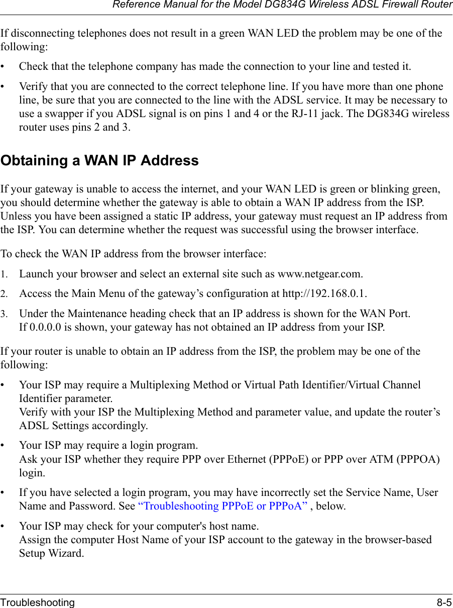 Reference Manual for the Model DG834G Wireless ADSL Firewall RouterTroubleshooting 8-5 If disconnecting telephones does not result in a green WAN LED the problem may be one of the following:• Check that the telephone company has made the connection to your line and tested it.• Verify that you are connected to the correct telephone line. If you have more than one phone line, be sure that you are connected to the line with the ADSL service. It may be necessary to use a swapper if you ADSL signal is on pins 1 and 4 or the RJ-11 jack. The DG834G wireless router uses pins 2 and 3.Obtaining a WAN IP AddressIf your gateway is unable to access the internet, and your WAN LED is green or blinking green, you should determine whether the gateway is able to obtain a WAN IP address from the ISP. Unless you have been assigned a static IP address, your gateway must request an IP address from the ISP. You can determine whether the request was successful using the browser interface.To check the WAN IP address from the browser interface: 1. Launch your browser and select an external site such as www.netgear.com.2. Access the Main Menu of the gateway’s configuration at http://192.168.0.1. 3. Under the Maintenance heading check that an IP address is shown for the WAN Port. If 0.0.0.0 is shown, your gateway has not obtained an IP address from your ISP.If your router is unable to obtain an IP address from the ISP, the problem may be one of the following:• Your ISP may require a Multiplexing Method or Virtual Path Identifier/Virtual Channel Identifier parameter. Verify with your ISP the Multiplexing Method and parameter value, and update the router’s ADSL Settings accordingly.• Your ISP may require a login program. Ask your ISP whether they require PPP over Ethernet (PPPoE) or PPP over ATM (PPPOA) login.• If you have selected a login program, you may have incorrectly set the Service Name, User Name and Password. See “Troubleshooting PPPoE or PPPoA” , below.• Your ISP may check for your computer&apos;s host name. Assign the computer Host Name of your ISP account to the gateway in the browser-based Setup Wizard.