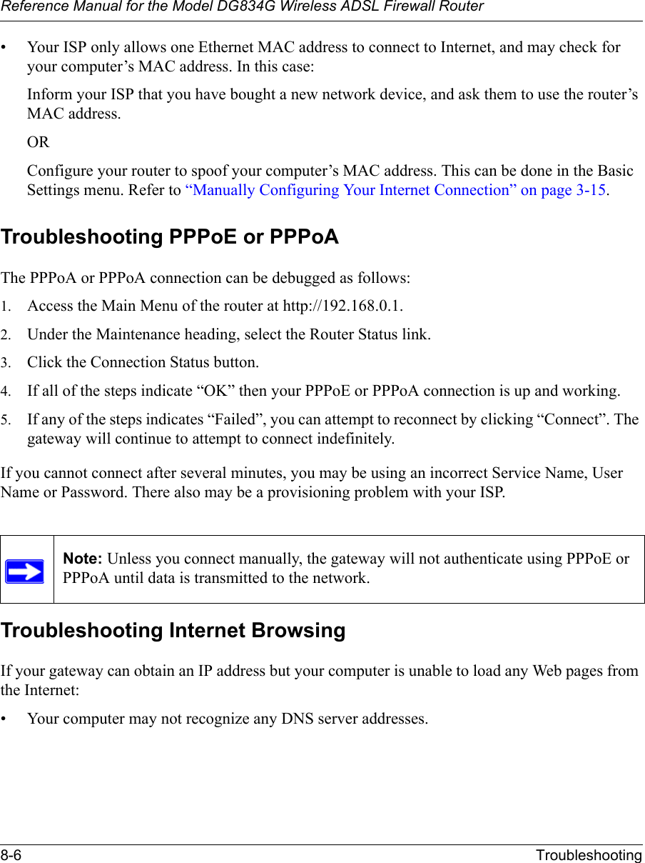 Reference Manual for the Model DG834G Wireless ADSL Firewall Router8-6 Troubleshooting • Your ISP only allows one Ethernet MAC address to connect to Internet, and may check for your computer’s MAC address. In this case:Inform your ISP that you have bought a new network device, and ask them to use the router’s MAC address.ORConfigure your router to spoof your computer’s MAC address. This can be done in the Basic Settings menu. Refer to “Manually Configuring Your Internet Connection” on page 3-15.Troubleshooting PPPoE or PPPoAThe PPPoA or PPPoA connection can be debugged as follows:1. Access the Main Menu of the router at http://192.168.0.1.2. Under the Maintenance heading, select the Router Status link.3. Click the Connection Status button.4. If all of the steps indicate “OK” then your PPPoE or PPPoA connection is up and working.5. If any of the steps indicates “Failed”, you can attempt to reconnect by clicking “Connect”. The gateway will continue to attempt to connect indefinitely.If you cannot connect after several minutes, you may be using an incorrect Service Name, User Name or Password. There also may be a provisioning problem with your ISP.Troubleshooting Internet BrowsingIf your gateway can obtain an IP address but your computer is unable to load any Web pages from the Internet:• Your computer may not recognize any DNS server addresses. Note: Unless you connect manually, the gateway will not authenticate using PPPoE or PPPoA until data is transmitted to the network.