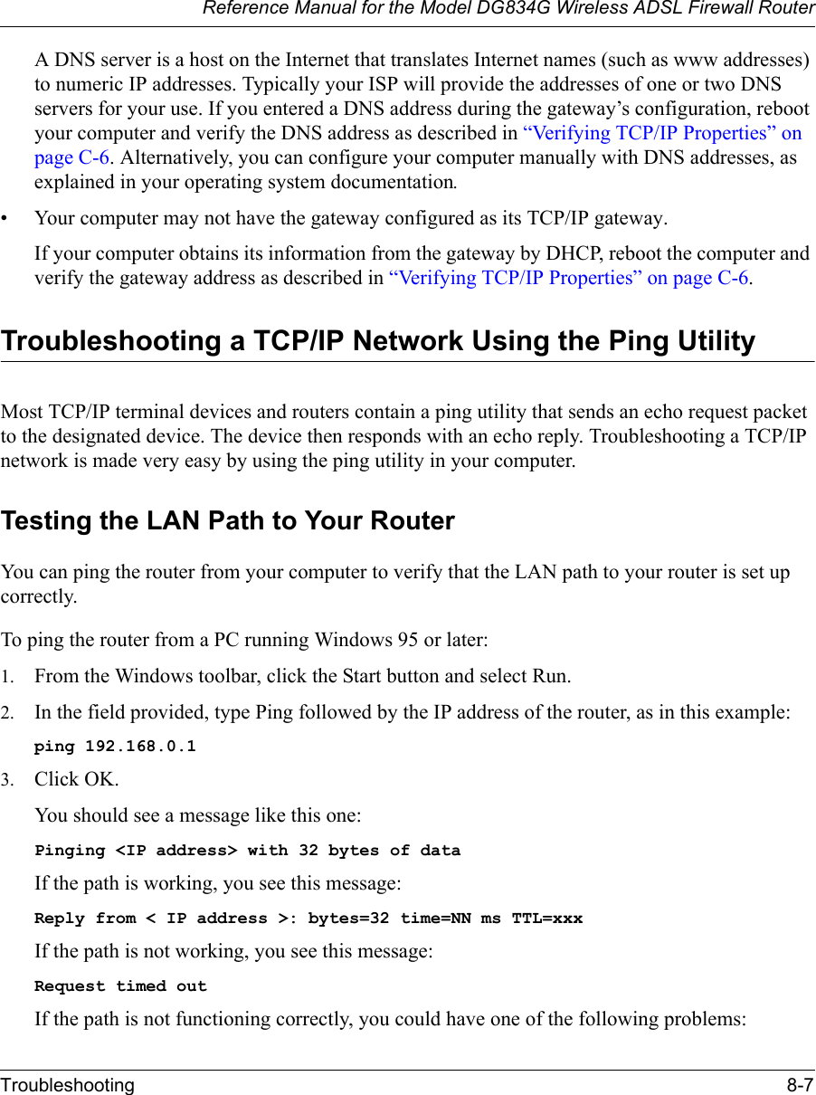 Reference Manual for the Model DG834G Wireless ADSL Firewall RouterTroubleshooting 8-7 A DNS server is a host on the Internet that translates Internet names (such as www addresses) to numeric IP addresses. Typically your ISP will provide the addresses of one or two DNS servers for your use. If you entered a DNS address during the gateway’s configuration, reboot your computer and verify the DNS address as described in “Verifying TCP/IP Properties” on page C-6. Alternatively, you can configure your computer manually with DNS addresses, as explained in your operating system documentation.• Your computer may not have the gateway configured as its TCP/IP gateway.If your computer obtains its information from the gateway by DHCP, reboot the computer and verify the gateway address as described in “Verifying TCP/IP Properties” on page C-6.Troubleshooting a TCP/IP Network Using the Ping UtilityMost TCP/IP terminal devices and routers contain a ping utility that sends an echo request packet to the designated device. The device then responds with an echo reply. Troubleshooting a TCP/IP network is made very easy by using the ping utility in your computer.Testing the LAN Path to Your RouterYou can ping the router from your computer to verify that the LAN path to your router is set up correctly.To ping the router from a PC running Windows 95 or later:1. From the Windows toolbar, click the Start button and select Run.2. In the field provided, type Ping followed by the IP address of the router, as in this example:ping 192.168.0.13. Click OK.You should see a message like this one:Pinging &lt;IP address&gt; with 32 bytes of dataIf the path is working, you see this message:Reply from &lt; IP address &gt;: bytes=32 time=NN ms TTL=xxxIf the path is not working, you see this message:Request timed outIf the path is not functioning correctly, you could have one of the following problems: