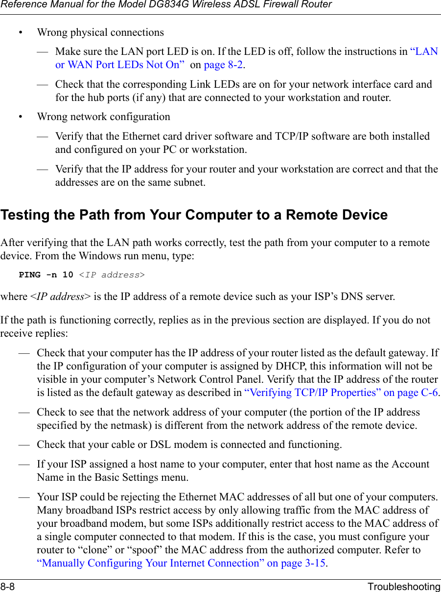 Reference Manual for the Model DG834G Wireless ADSL Firewall Router8-8 Troubleshooting • Wrong physical connections— Make sure the LAN port LED is on. If the LED is off, follow the instructions in “LAN or WAN Port LEDs Not On”  on page 8-2.— Check that the corresponding Link LEDs are on for your network interface card and for the hub ports (if any) that are connected to your workstation and router.• Wrong network configuration— Verify that the Ethernet card driver software and TCP/IP software are both installed and configured on your PC or workstation.— Verify that the IP address for your router and your workstation are correct and that the addresses are on the same subnet.Testing the Path from Your Computer to a Remote DeviceAfter verifying that the LAN path works correctly, test the path from your computer to a remote device. From the Windows run menu, type:PING -n 10 &lt;IP address&gt;where &lt;IP address&gt; is the IP address of a remote device such as your ISP’s DNS server.If the path is functioning correctly, replies as in the previous section are displayed. If you do not receive replies:— Check that your computer has the IP address of your router listed as the default gateway. If the IP configuration of your computer is assigned by DHCP, this information will not be visible in your computer’s Network Control Panel. Verify that the IP address of the router is listed as the default gateway as described in “Verifying TCP/IP Properties” on page C-6.— Check to see that the network address of your computer (the portion of the IP address specified by the netmask) is different from the network address of the remote device.— Check that your cable or DSL modem is connected and functioning.— If your ISP assigned a host name to your computer, enter that host name as the Account Name in the Basic Settings menu.— Your ISP could be rejecting the Ethernet MAC addresses of all but one of your computers. Many broadband ISPs restrict access by only allowing traffic from the MAC address of your broadband modem, but some ISPs additionally restrict access to the MAC address of a single computer connected to that modem. If this is the case, you must configure your router to “clone” or “spoof” the MAC address from the authorized computer. Refer to “Manually Configuring Your Internet Connection” on page 3-15.