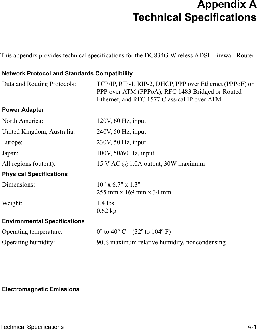 Technical Specifications A-1 Appendix ATechnical SpecificationsThis appendix provides technical specifications for the DG834G Wireless ADSL Firewall Router.Network Protocol and Standards CompatibilityData and Routing Protocols: TCP/IP, RIP-1, RIP-2, DHCP, PPP over Ethernet (PPPoE) or PPP over ATM (PPPoA), RFC 1483 Bridged or Routed Ethernet, and RFC 1577 Classical IP over ATMPower AdapterNorth America: 120V, 60 Hz, inputUnited Kingdom, Australia: 240V, 50 Hz, inputEurope: 230V, 50 Hz, inputJapan: 100V, 50/60 Hz, inputAll regions (output): 15 V AC @ 1.0A output, 30W maximumPhysical SpecificationsDimensions: 10&quot; x 6.7&quot; x 1.3&quot; 255 mm x 169 mm x 34 mmWeight: 1.4 lbs. 0.62 kgEnvironmental SpecificationsOperating temperature: 0° to 40° C    (32º to 104º F)Operating humidity: 90% maximum relative humidity, noncondensingElectromagnetic Emissions