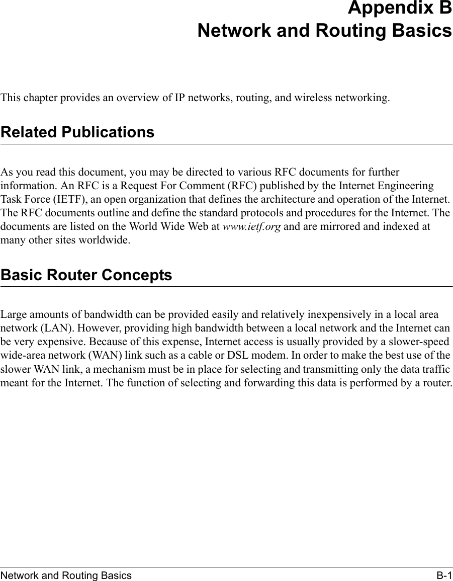 Network and Routing Basics B-1 Appendix BNetwork and Routing BasicsThis chapter provides an overview of IP networks, routing, and wireless networking.Related PublicationsAs you read this document, you may be directed to various RFC documents for further information. An RFC is a Request For Comment (RFC) published by the Internet Engineering Task Force (IETF), an open organization that defines the architecture and operation of the Internet. The RFC documents outline and define the standard protocols and procedures for the Internet. The documents are listed on the World Wide Web at www.ietf.org and are mirrored and indexed at many other sites worldwide.Basic Router ConceptsLarge amounts of bandwidth can be provided easily and relatively inexpensively in a local area network (LAN). However, providing high bandwidth between a local network and the Internet can be very expensive. Because of this expense, Internet access is usually provided by a slower-speed wide-area network (WAN) link such as a cable or DSL modem. In order to make the best use of the slower WAN link, a mechanism must be in place for selecting and transmitting only the data traffic meant for the Internet. The function of selecting and forwarding this data is performed by a router.