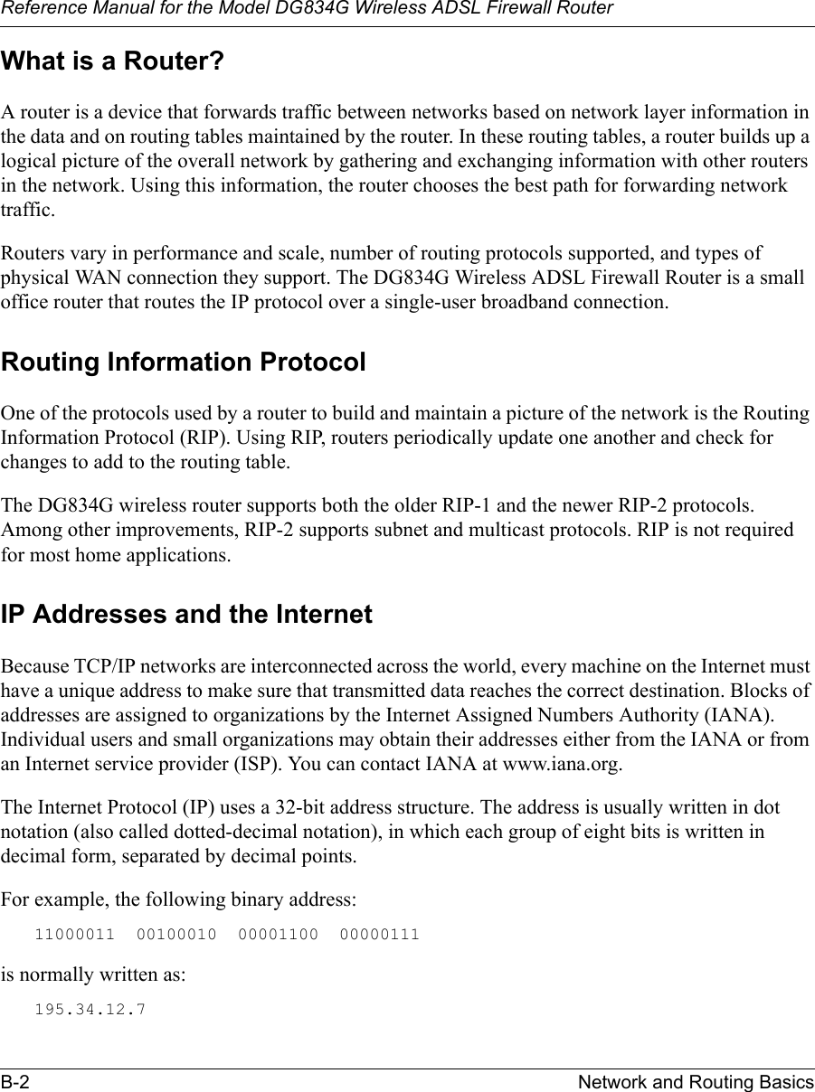 Reference Manual for the Model DG834G Wireless ADSL Firewall RouterB-2 Network and Routing Basics What is a Router?A router is a device that forwards traffic between networks based on network layer information in the data and on routing tables maintained by the router. In these routing tables, a router builds up a logical picture of the overall network by gathering and exchanging information with other routers in the network. Using this information, the router chooses the best path for forwarding network traffic.Routers vary in performance and scale, number of routing protocols supported, and types of physical WAN connection they support. The DG834G Wireless ADSL Firewall Router is a small office router that routes the IP protocol over a single-user broadband connection.Routing Information ProtocolOne of the protocols used by a router to build and maintain a picture of the network is the Routing Information Protocol (RIP). Using RIP, routers periodically update one another and check for changes to add to the routing table.The DG834G wireless router supports both the older RIP-1 and the newer RIP-2 protocols. Among other improvements, RIP-2 supports subnet and multicast protocols. RIP is not required for most home applications. IP Addresses and the InternetBecause TCP/IP networks are interconnected across the world, every machine on the Internet must have a unique address to make sure that transmitted data reaches the correct destination. Blocks of addresses are assigned to organizations by the Internet Assigned Numbers Authority (IANA). Individual users and small organizations may obtain their addresses either from the IANA or from an Internet service provider (ISP). You can contact IANA at www.iana.org.The Internet Protocol (IP) uses a 32-bit address structure. The address is usually written in dot notation (also called dotted-decimal notation), in which each group of eight bits is written in decimal form, separated by decimal points.For example, the following binary address: 11000011  00100010  00001100  00000111 is normally written as: 195.34.12.7