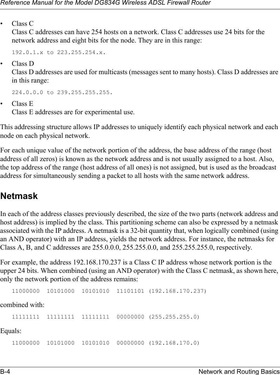 Reference Manual for the Model DG834G Wireless ADSL Firewall RouterB-4 Network and Routing Basics • Class C Class C addresses can have 254 hosts on a network. Class C addresses use 24 bits for the network address and eight bits for the node. They are in this range:192.0.1.x to 223.255.254.x. • Class D Class D addresses are used for multicasts (messages sent to many hosts). Class D addresses are in this range:224.0.0.0 to 239.255.255.255. • Class E Class E addresses are for experimental use. This addressing structure allows IP addresses to uniquely identify each physical network and each node on each physical network.For each unique value of the network portion of the address, the base address of the range (host address of all zeros) is known as the network address and is not usually assigned to a host. Also, the top address of the range (host address of all ones) is not assigned, but is used as the broadcast address for simultaneously sending a packet to all hosts with the same network address.NetmaskIn each of the address classes previously described, the size of the two parts (network address and host address) is implied by the class. This partitioning scheme can also be expressed by a netmask associated with the IP address. A netmask is a 32-bit quantity that, when logically combined (using an AND operator) with an IP address, yields the network address. For instance, the netmasks for Class A, B, and C addresses are 255.0.0.0, 255.255.0.0, and 255.255.255.0, respectively.For example, the address 192.168.170.237 is a Class C IP address whose network portion is the upper 24 bits. When combined (using an AND operator) with the Class C netmask, as shown here, only the network portion of the address remains:11000000  10101000  10101010  11101101 (192.168.170.237)combined with:11111111  11111111  11111111  00000000 (255.255.255.0)Equals:11000000  10101000  10101010  00000000 (192.168.170.0)