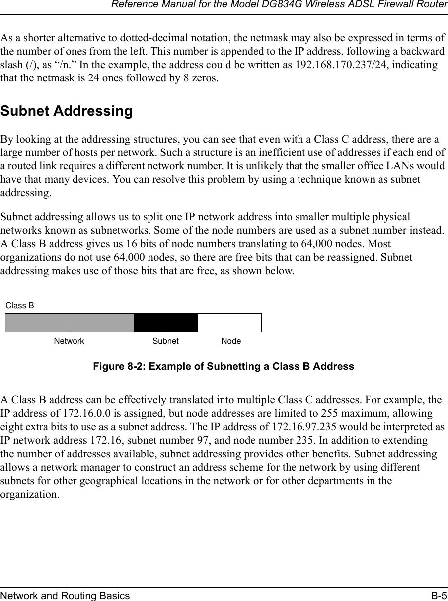 Reference Manual for the Model DG834G Wireless ADSL Firewall RouterNetwork and Routing Basics B-5 As a shorter alternative to dotted-decimal notation, the netmask may also be expressed in terms of the number of ones from the left. This number is appended to the IP address, following a backward slash (/), as “/n.” In the example, the address could be written as 192.168.170.237/24, indicating that the netmask is 24 ones followed by 8 zeros. Subnet AddressingBy looking at the addressing structures, you can see that even with a Class C address, there are a large number of hosts per network. Such a structure is an inefficient use of addresses if each end of a routed link requires a different network number. It is unlikely that the smaller office LANs would have that many devices. You can resolve this problem by using a technique known as subnet addressing. Subnet addressing allows us to split one IP network address into smaller multiple physical networks known as subnetworks. Some of the node numbers are used as a subnet number instead. A Class B address gives us 16 bits of node numbers translating to 64,000 nodes. Most organizations do not use 64,000 nodes, so there are free bits that can be reassigned. Subnet addressing makes use of those bits that are free, as shown below.Figure 8-2: Example of Subnetting a Class B AddressA Class B address can be effectively translated into multiple Class C addresses. For example, the IP address of 172.16.0.0 is assigned, but node addresses are limited to 255 maximum, allowing eight extra bits to use as a subnet address. The IP address of 172.16.97.235 would be interpreted as IP network address 172.16, subnet number 97, and node number 235. In addition to extending the number of addresses available, subnet addressing provides other benefits. Subnet addressing allows a network manager to construct an address scheme for the network by using different subnets for other geographical locations in the network or for other departments in the organization.7262Class BNetwork Subnet Node