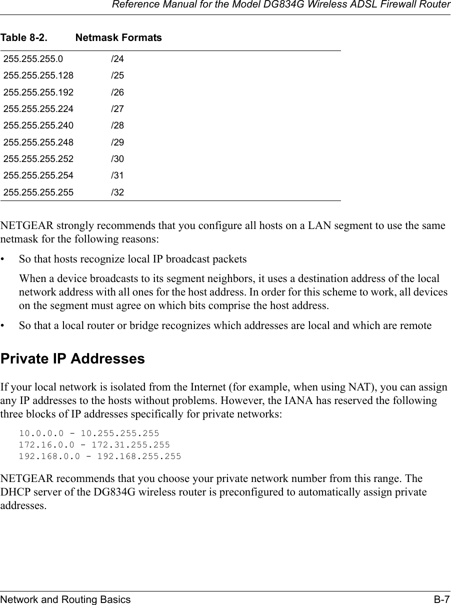 Reference Manual for the Model DG834G Wireless ADSL Firewall RouterNetwork and Routing Basics B-7 NETGEAR strongly recommends that you configure all hosts on a LAN segment to use the same netmask for the following reasons:• So that hosts recognize local IP broadcast packetsWhen a device broadcasts to its segment neighbors, it uses a destination address of the local network address with all ones for the host address. In order for this scheme to work, all devices on the segment must agree on which bits comprise the host address. • So that a local router or bridge recognizes which addresses are local and which are remotePrivate IP AddressesIf your local network is isolated from the Internet (for example, when using NAT), you can assign any IP addresses to the hosts without problems. However, the IANA has reserved the following three blocks of IP addresses specifically for private networks:10.0.0.0 - 10.255.255.255172.16.0.0 - 172.31.255.255192.168.0.0 - 192.168.255.255NETGEAR recommends that you choose your private network number from this range. The DHCP server of the DG834G wireless router is preconfigured to automatically assign private addresses.255.255.255.0 /24255.255.255.128 /25255.255.255.192 /26255.255.255.224 /27255.255.255.240 /28255.255.255.248 /29255.255.255.252 /30255.255.255.254 /31255.255.255.255 /32Table 8-2. Netmask Formats