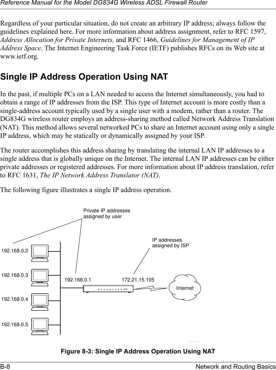 Reference Manual for the Model DG834G Wireless ADSL Firewall RouterB-8 Network and Routing Basics Regardless of your particular situation, do not create an arbitrary IP address; always follow the guidelines explained here. For more information about address assignment, refer to RFC 1597, Address Allocation for Private Internets, and RFC 1466, Guidelines for Management of IP Address Space. The Internet Engineering Task Force (IETF) publishes RFCs on its Web site at www.ietf.org.Single IP Address Operation Using NATIn the past, if multiple PCs on a LAN needed to access the Internet simultaneously, you had to obtain a range of IP addresses from the ISP. This type of Internet account is more costly than a single-address account typically used by a single user with a modem, rather than a router. The DG834G wireless router employs an address-sharing method called Network Address Translation (NAT). This method allows several networked PCs to share an Internet account using only a single IP address, which may be statically or dynamically assigned by your ISP.The router accomplishes this address sharing by translating the internal LAN IP addresses to a single address that is globally unique on the Internet. The internal LAN IP addresses can be either private addresses or registered addresses. For more information about IP address translation, refer to RFC 1631, The IP Network Address Translator (NAT).The following figure illustrates a single IP address operation. Figure 8-3: Single IP Address Operation Using NAT7786EA192.168.0.2192.168.0.3192.168.0.4192.168.0.5192.168.0.1 172.21.15.105Private IP addressesassigned by userInternetIP addressesassigned by ISP